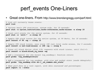 perf_events One-Liners
•  Great one-liners. From http://www.brendangregg.com/perf.html:
# List all currently known events:!
perf list!
!
# Various basic CPU statistics, system wide, for 10 seconds:!
perf stat -e cycles,instructions,cache-references,cache-misses -a sleep 10!
!
# Count ext4 events for the entire system, for 10 seconds:!
perf stat -e 'ext4:*' -a sleep 10!
!
# Sample CPU stack traces for the entire system, at 99 Hertz, for 10 seconds:!
perf record -F 99 -ag -- sleep 10!
!
# Sample CPU stack traces, once every 100 last level cache misses, for 5 seconds:!
perf record -e LLC-load-misses -c 100 -ag -- sleep 5 !
!
# Trace all block device (disk I/O) requests with stack traces, until Ctrl-C:!
perf record -e block:block_rq_issue –ag!
!
# Add a tracepoint for the kernel tcp_sendmsg() function return:!
perf probe 'tcp_sendmsg%return'!
!
# Add a tracepoint for tcp_sendmsg, with size and socket state (needs debuginfo):!
perf probe 'tcp_sendmsg size sk->__sk_common.skc_state'!
!
# Show perf.data as a text report, with data coalesced and percentages:!
perf report –n --stdio!
 