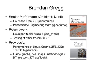 Brendan Gregg
•  Senior Performance Architect, Netflix
–  Linux and FreeBSD performance
–  Performance Engineering team (@coburnw)
•  Recent work:
–  Linux perf-tools: ftrace & perf_events
–  Testing of other tracers: eBPF
•  Previously:
–  Performance of Linux, Solaris, ZFS, DBs,
TCP/IP, hypervisors, …
–  Flame graphs, heat maps, methodologies,
DTrace tools, DTraceToolkit
 