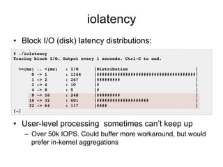 iolatency
•  Block I/O (disk) latency distributions:
•  User-level processing sometimes can’t keep up
–  Over 50k IOPS. Could buffer more workaround, but would
prefer in-kernel aggregations
# ./iolatency !
Tracing block I/O. Output every 1 seconds. Ctrl-C to end.!
!
>=(ms) .. <(ms) : I/O |Distribution |!
0 -> 1 : 1144 |######################################|!
1 -> 2 : 267 |######### |!
2 -> 4 : 10 |# |!
4 -> 8 : 5 |# |!
8 -> 16 : 248 |######### |!
16 -> 32 : 601 |#################### |!
32 -> 64 : 117 |#### |!
[…]!
 