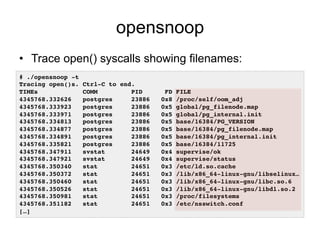 opensnoop
•  Trace open() syscalls showing filenames:
# ./opensnoop -t!
Tracing open()s. Ctrl-C to end.!
TIMEs COMM PID FD FILE!
4345768.332626 postgres 23886 0x8 /proc/self/oom_adj!
4345768.333923 postgres 23886 0x5 global/pg_filenode.map!
4345768.333971 postgres 23886 0x5 global/pg_internal.init!
4345768.334813 postgres 23886 0x5 base/16384/PG_VERSION!
4345768.334877 postgres 23886 0x5 base/16384/pg_filenode.map!
4345768.334891 postgres 23886 0x5 base/16384/pg_internal.init!
4345768.335821 postgres 23886 0x5 base/16384/11725!
4345768.347911 svstat 24649 0x4 supervise/ok!
4345768.347921 svstat 24649 0x4 supervise/status!
4345768.350340 stat 24651 0x3 /etc/ld.so.cache!
4345768.350372 stat 24651 0x3 /lib/x86_64-linux-gnu/libselinux…!
4345768.350460 stat 24651 0x3 /lib/x86_64-linux-gnu/libc.so.6!
4345768.350526 stat 24651 0x3 /lib/x86_64-linux-gnu/libdl.so.2!
4345768.350981 stat 24651 0x3 /proc/filesystems!
4345768.351182 stat 24651 0x3 /etc/nsswitch.conf!
[…]!
 