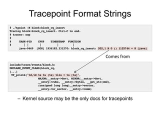 Tracepoint Format Strings
# ./tpoint -H block:block_rq_insert!
Tracing block:block_rq_insert. Ctrl-C to end.!
# tracer: nop!
#!
# TASK-PID CPU# TIMESTAMP FUNCTION!
# | | | | |!
java-9469 [000] 1936182.331270: block_rq_insert: 202,1 R 0 () 1125744 + 8 [java]!
include/trace/events/block.h:!
DECLARE_EVENT_CLASS(block_rq,!
[...]!
TP_printk("%d,%d %s %u (%s) %llu + %u [%s]",!
MAJOR(__entry->dev), MINOR(__entry->dev),!
__entry->rwbs, __entry->bytes, __get_str(cmd),!
(unsigned long long)__entry->sector,!
__entry->nr_sector, __entry->comm)!
Comes	
  from	
  
–  Kernel source may be the only docs for tracepoints
 