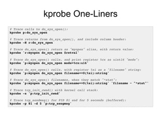 kprobe One-Liners
# Trace calls to do_sys_open():!
kprobe p:do_sys_open!
!
# Trace returns from do_sys_open(), and include column header:!
kprobe -H r:do_sys_open!
!
# Trace do_sys_open() return as "myopen" alias, with return value:!
kprobe 'r:myopen do_sys_open $retval'!
!
# Trace do_sys_open() calls, and print register %cx as uint16 "mode":!
kprobe 'p:myopen do_sys_open mode=%cx:u16'!
!
# Trace do_sys_open() calls, with register %si as a "filename" string:!
kprobe 'p:myopen do_sys_open filename=+0(%si):string'!
!
# Trace do_sys_open() filenames, when they match "*stat":!
kprobe 'p:myopen do_sys_open filename=+0(%si):string' 'filename ~ "*stat"'!
!
# Trace tcp_init_cwnd() with kernel call stack:!
kprobe -s 'p:tcp_init_cwnd'!
!
# Trace tcp_sendmsg() for PID 81 and for 5 seconds (buffered):!
kprobe -p 81 -d 5 'p:tcp_sengmsg'!
 