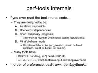 perf-tools Internals
•  If you ever read the tool source code…
–  They are designed to be:
A.  As stable as possible
B.  Use fewest dependencies
C.  Short, temporary, programs
–  They may be rewritten when newer tracing features exist
D.  Mindful of overheads
–  C implementations, like perf_event's dynamic buffered
approach, would be better. But see (C).
–  Many tools have:
•  SIGPIPE handling, so "| head -100" etc.
•  -d duration, which buffers output, lowering overhead
•  In order of preference: bash, awk, perl5/python/…
 