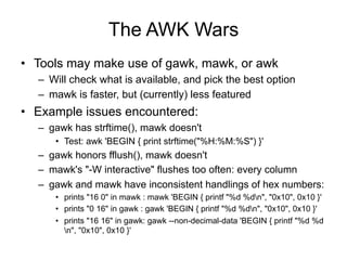 The AWK Wars
•  Tools may make use of gawk, mawk, or awk
–  Will check what is available, and pick the best option
–  mawk is faster, but (currently) less featured
•  Example issues encountered:
–  gawk has strftime(), mawk doesn't
•  Test: awk 'BEGIN { print strftime("%H:%M:%S") }'
–  gawk honors fflush(), mawk doesn't
–  mawk's "-W interactive" flushes too often: every column
–  gawk and mawk have inconsistent handlings of hex numbers:
•  prints "16 0" in mawk : mawk 'BEGIN { printf "%d %dn", "0x10", 0x10 }'
•  prints "0 16" in gawk : gawk 'BEGIN { printf "%d %dn", "0x10", 0x10 }'
•  prints "16 16" in gawk: gawk --non-decimal-data 'BEGIN { printf "%d %d
n", "0x10", 0x10 }'
 