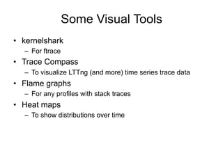 Some Visual Tools
•  kernelshark
–  For ftrace
•  Trace Compass
–  To visualize LTTng (and more) time series trace data
•  Flame graphs
–  For any profiles with stack traces
•  Heat maps
–  To show distributions over time
 