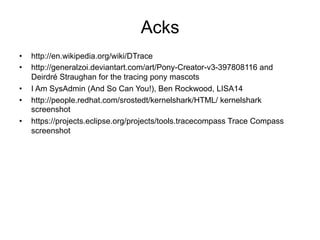 Acks
•  http://en.wikipedia.org/wiki/DTrace
•  http://generalzoi.deviantart.com/art/Pony-Creator-v3-397808116 and
Deirdré Straughan for the tracing pony mascots
•  I Am SysAdmin (And So Can You!), Ben Rockwood, LISA14
•  http://people.redhat.com/srostedt/kernelshark/HTML/ kernelshark
screenshot
•  https://projects.eclipse.org/projects/tools.tracecompass Trace Compass
screenshot
 