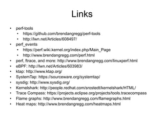 Links
•  perf-tools
•  https://github.com/brendangregg/perf-tools
•  http://lwn.net/Articles/608497/
•  perf_events
•  https://perf.wiki.kernel.org/index.php/Main_Page
•  http://www.brendangregg.com/perf.html
•  perf, ftrace, and more: http://www.brendangregg.com/linuxperf.html
•  eBPF: http://lwn.net/Articles/603983/
•  ktap: http://www.ktap.org/
•  SystemTap: https://sourceware.org/systemtap/
•  sysdig: http://www.sysdig.org/
•  Kernelshark: http://people.redhat.com/srostedt/kernelshark/HTML/
•  Trace Compass: https://projects.eclipse.org/projects/tools.tracecompass
•  Flame graphs: http://www.brendangregg.com/flamegraphs.html
•  Heat maps: http://www.brendangregg.com/heatmaps.html
 