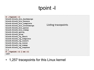 tpoint -l
•  1,257 tracepoints for this Linux kernel
# ./tpoint -l!
block:block_bio_backmerge!
block:block_bio_bounce!
block:block_bio_complete!
block:block_bio_frontmerge!
block:block_bio_queue!
block:block_bio_remap!
block:block_getrq!
block:block_plug!
block:block_rq_abort!
block:block_rq_complete!
block:block_rq_insert!
block:block_rq_issue!
block:block_rq_remap!
block:block_rq_requeue!
[…]!
# ./tpoint –l | wc –l!
1257!
Lis7ng	
  tracepoints	
  	
  
 