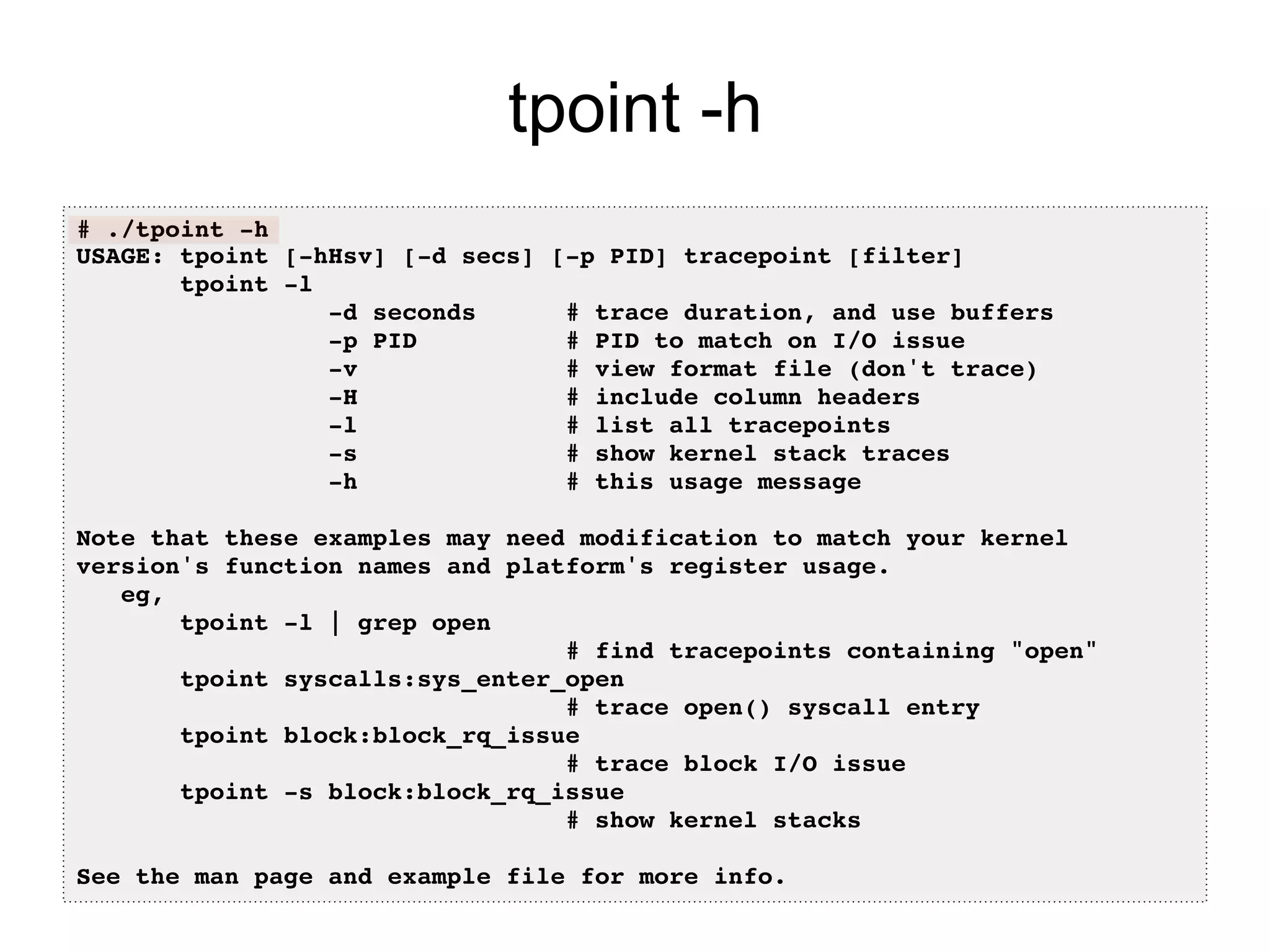 tpoint -h 
# ./tpoint -h! 
USAGE: tpoint [-hHsv] [-d secs] [-p PID] tracepoint [filter]! 
tpoint -l! 
-d seconds # trace duration, and use buffers! 
-p PID # PID to match on I/O issue! 
-v # view format file (don't trace)! 
-H # include column headers! 
-l # list all tracepoints! 
-s # show kernel stack traces! 
-h # this usage message! 
eg,! 
tpoint -l | grep open! 
# find tracepoints containing "open"! 
tpoint syscalls:sys_enter_open! 
# trace open() syscall entry! 
tpoint block:block_rq_issue! 
# trace block I/O issue! 
tpoint -s block:block_rq_issue! 
# show kernel stacks! 
! 
See the man page and example file for more info.! 
 