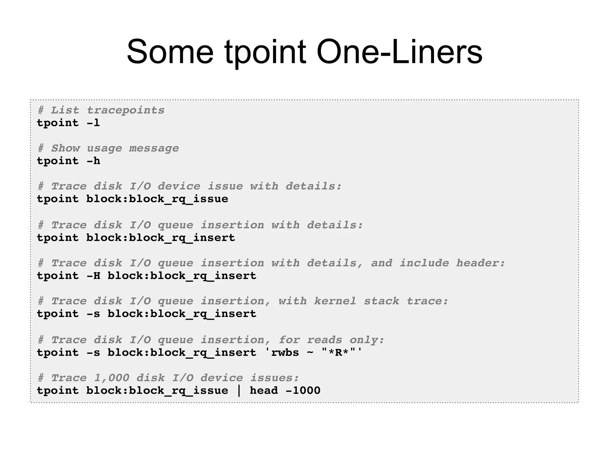 Some tpoint One-Liners 
# List tracepoints! 
tpoint -l! 
! 
# Show usage message! 
tpoint -h! 
! 
# Trace disk I/O device issue with details:! 
tpoint block:block_rq_issue! 
! 
# Trace disk I/O queue insertion with details:! 
tpoint block:block_rq_insert! 
! 
# Trace disk I/O queue insertion with details, and include header:! 
tpoint -H block:block_rq_insert! 
! 
# Trace disk I/O queue insertion, with kernel stack trace:! 
tpoint -s block:block_rq_insert! 
! 
# Trace disk I/O queue insertion, for reads only:! 
tpoint -s block:block_rq_insert 'rwbs ~ "*R*"'! 
! 
# Trace 1,000 disk I/O device issues:! 
tpoint block:block_rq_issue | head -1000! 
 