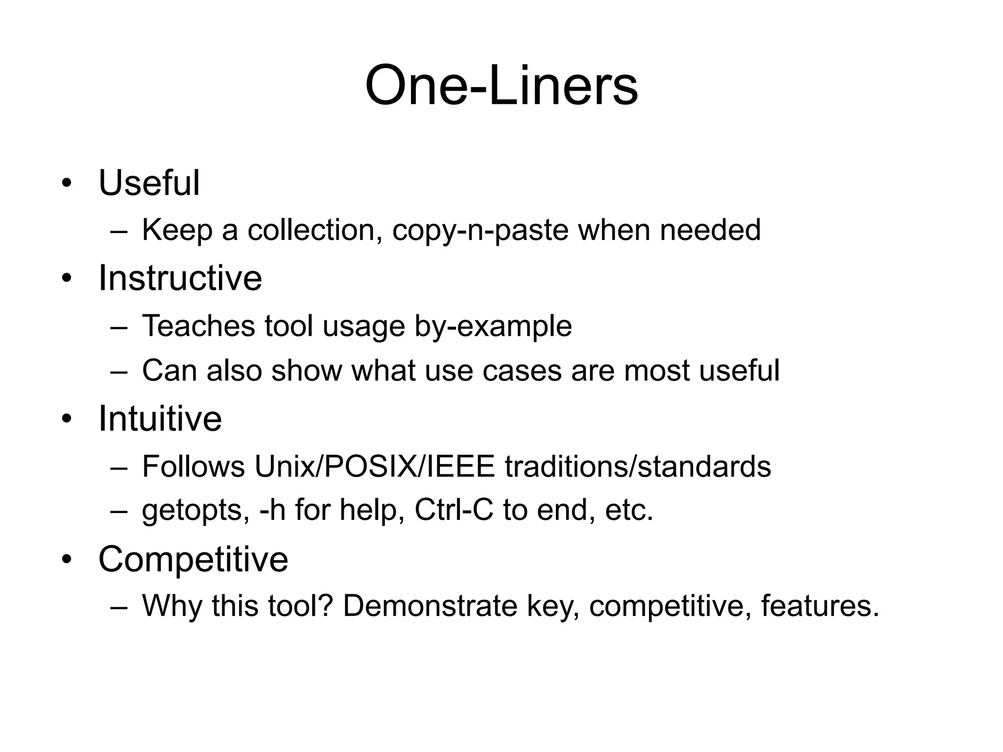 One-Liners 
• Useful 
– Keep a collection, copy-n-paste when needed 
• Instructive 
– Teaches tool usage by-example 
– Can also show what use cases are most useful 
• Intuitive 
– Follows Unix/POSIX/IEEE traditions/standards 
– getopts, -h for help, Ctrl-C to end, etc. 
• Competitive 
– Why this tool? Demonstrate key, competitive, features. 
 