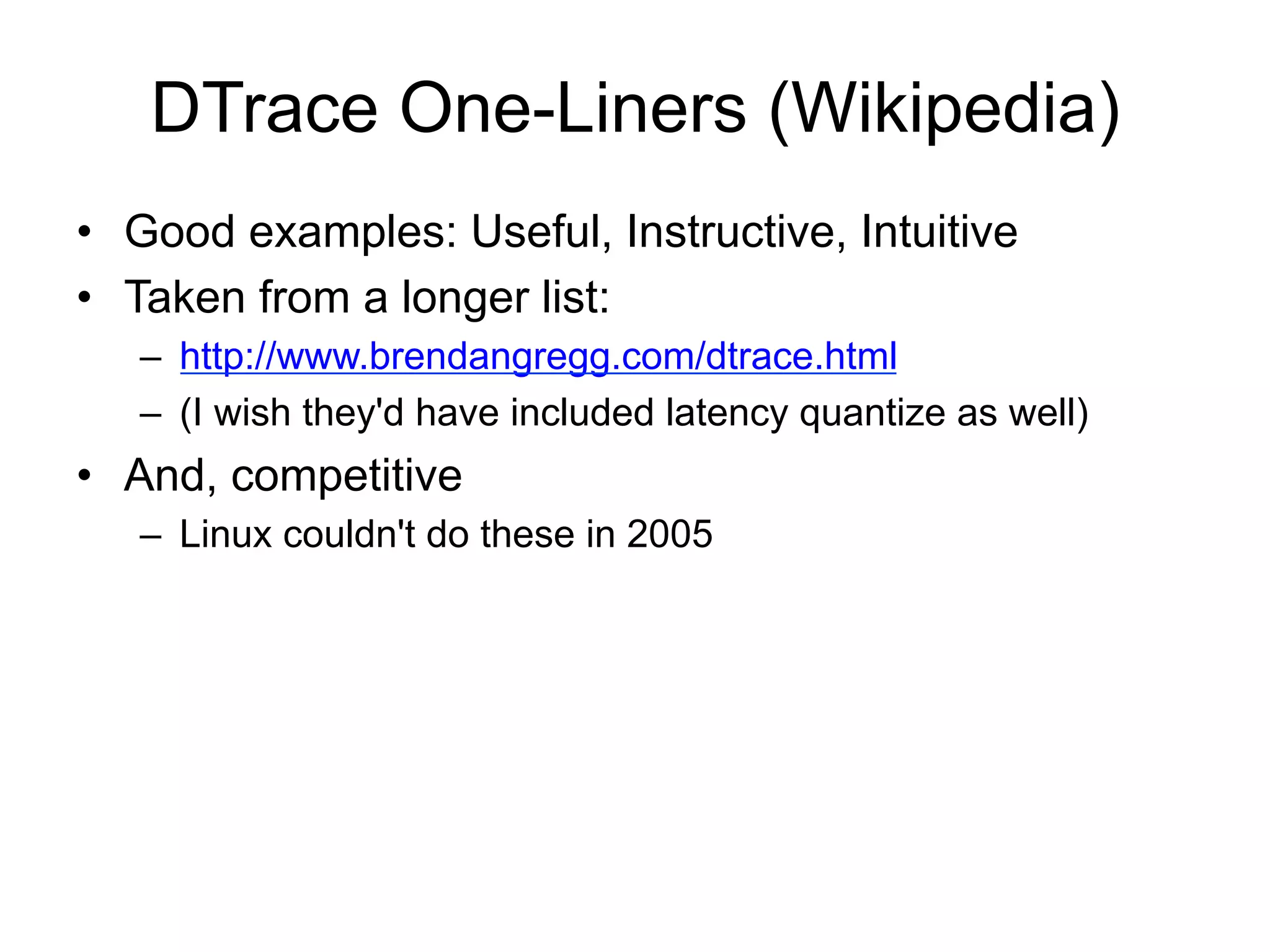 DTrace One-Liners (Wikipedia) 
• Good examples: Useful, Instructive, Intuitive 
• Taken from a longer list: 
– http://www.brendangregg.com/dtrace.html 
– (I wish they'd have included latency quantize as well) 
• And, competitive 
– Linux couldn't do these in 2005 
 