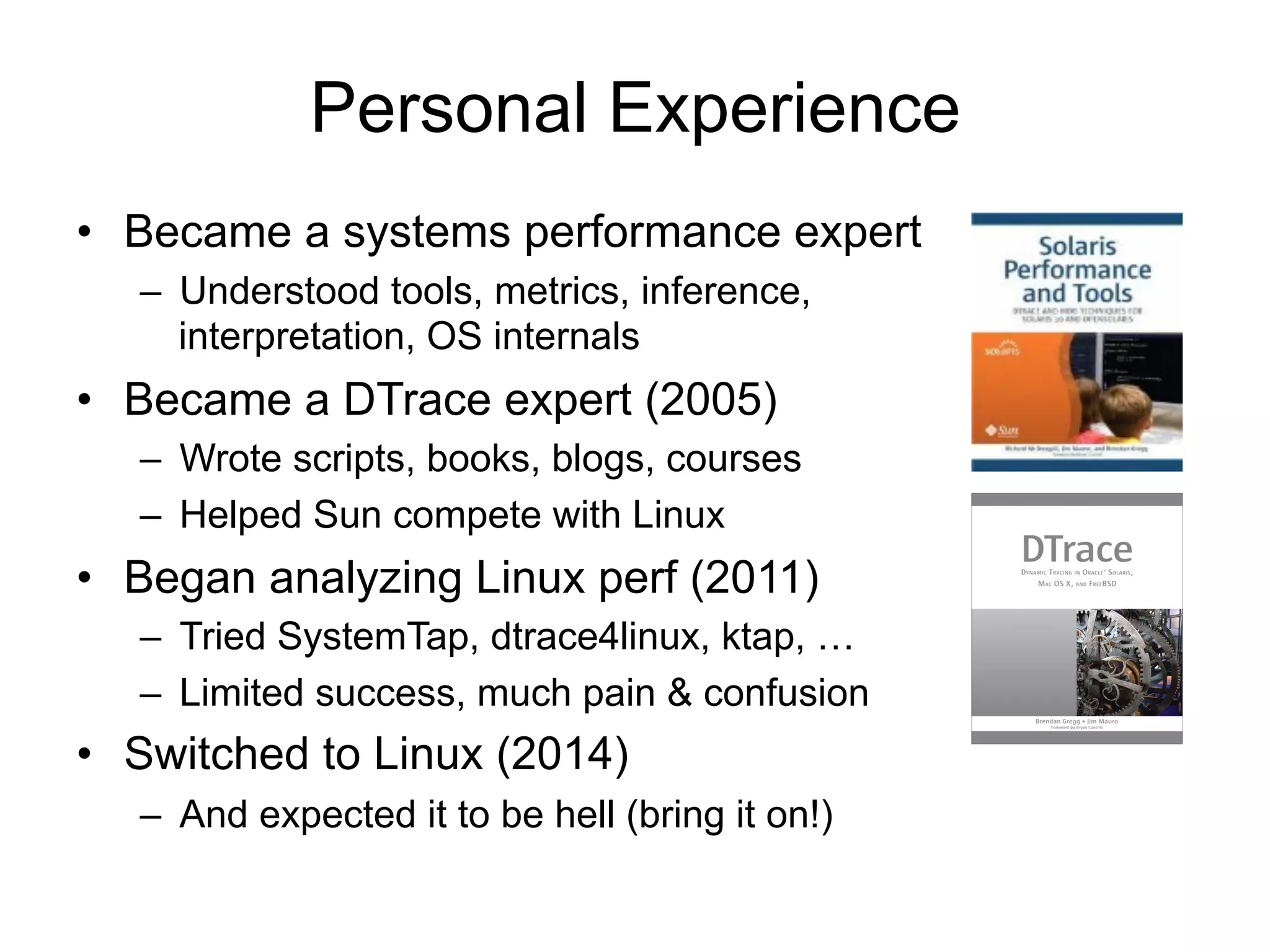 Personal Experience 
• Became a systems performance expert 
– Understood tools, metrics, inference, 
interpretation, OS internals 
• Became a DTrace expert (2005) 
– Wrote scripts, books, blogs, courses 
– Helped Sun compete with Linux 
• Began analyzing Linux perf (2011) 
– Tried SystemTap, dtrace4linux, ktap, … 
– Limited success, much pain & confusion 
• Switched to Linux (2014) 
– And expected it to be hell (bring it on!) 
 