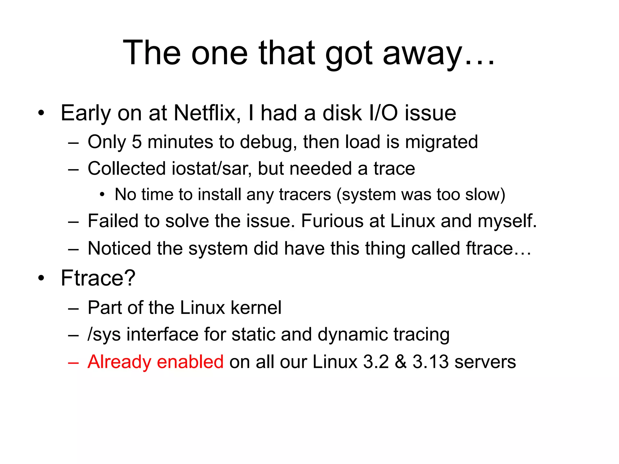 The one that got away… 
• Early on at Netflix, I had a disk I/O issue 
– Only 5 minutes to debug, then load is migrated 
– Collected iostat/sar, but needed a trace 
• No time to install any tracers (system was too slow) 
– Failed to solve the issue. Furious at Linux and myself. 
– Noticed the system did have this thing called ftrace… 
• Ftrace? 
– Part of the Linux kernel 
– /sys interface for static and dynamic tracing 
– Already enabled on all our Linux 3.2 & 3.13 servers 
 