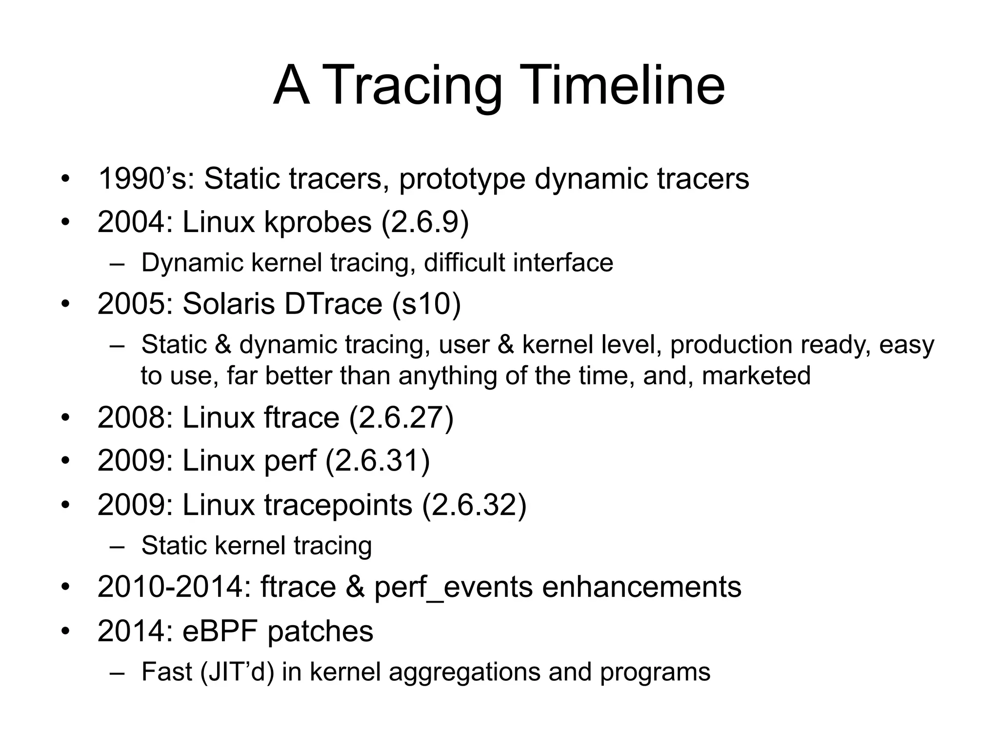 A Tracing Timeline 
• 1990’s: Static tracers, prototype dynamic tracers 
• 2004: Linux kprobes (2.6.9) 
– Dynamic kernel tracing, difficult interface 
• 2005: Solaris DTrace (s10) 
– Static & dynamic tracing, user & kernel level, production ready, easy 
to use, far better than anything of the time, and, marketed 
• 2008: Linux ftrace (2.6.27) 
• 2009: Linux perf (2.6.31) 
• 2009: Linux tracepoints (2.6.32) 
– Static kernel tracing 
• 2010-2014: ftrace & perf_events enhancements 
• 2014: eBPF patches 
– Fast (JIT’d) in kernel aggregations and programs 
 