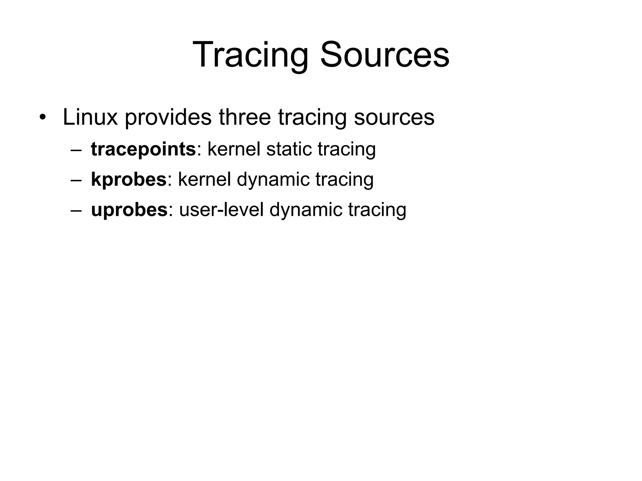 Tracing Sources 
• Linux provides three tracing sources 
– tracepoints: kernel static tracing 
– kprobes: kernel dynamic tracing 
– uprobes: user-level dynamic tracing 
 
