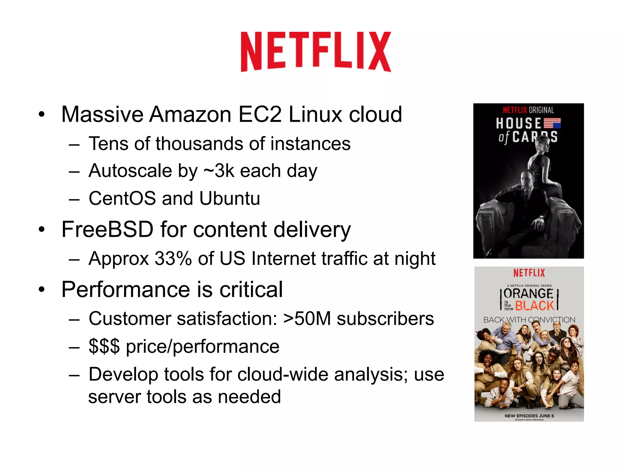 • Massive Amazon EC2 Linux cloud 
– Tens of thousands of instances 
– Autoscale by ~3k each day 
– CentOS and Ubuntu 
• FreeBSD for content delivery 
– Approx 33% of US Internet traffic at night 
• Performance is critical 
– Customer satisfaction: >50M subscribers 
– $$$ price/performance 
– Develop tools for cloud-wide analysis; use 
server tools as needed 
 