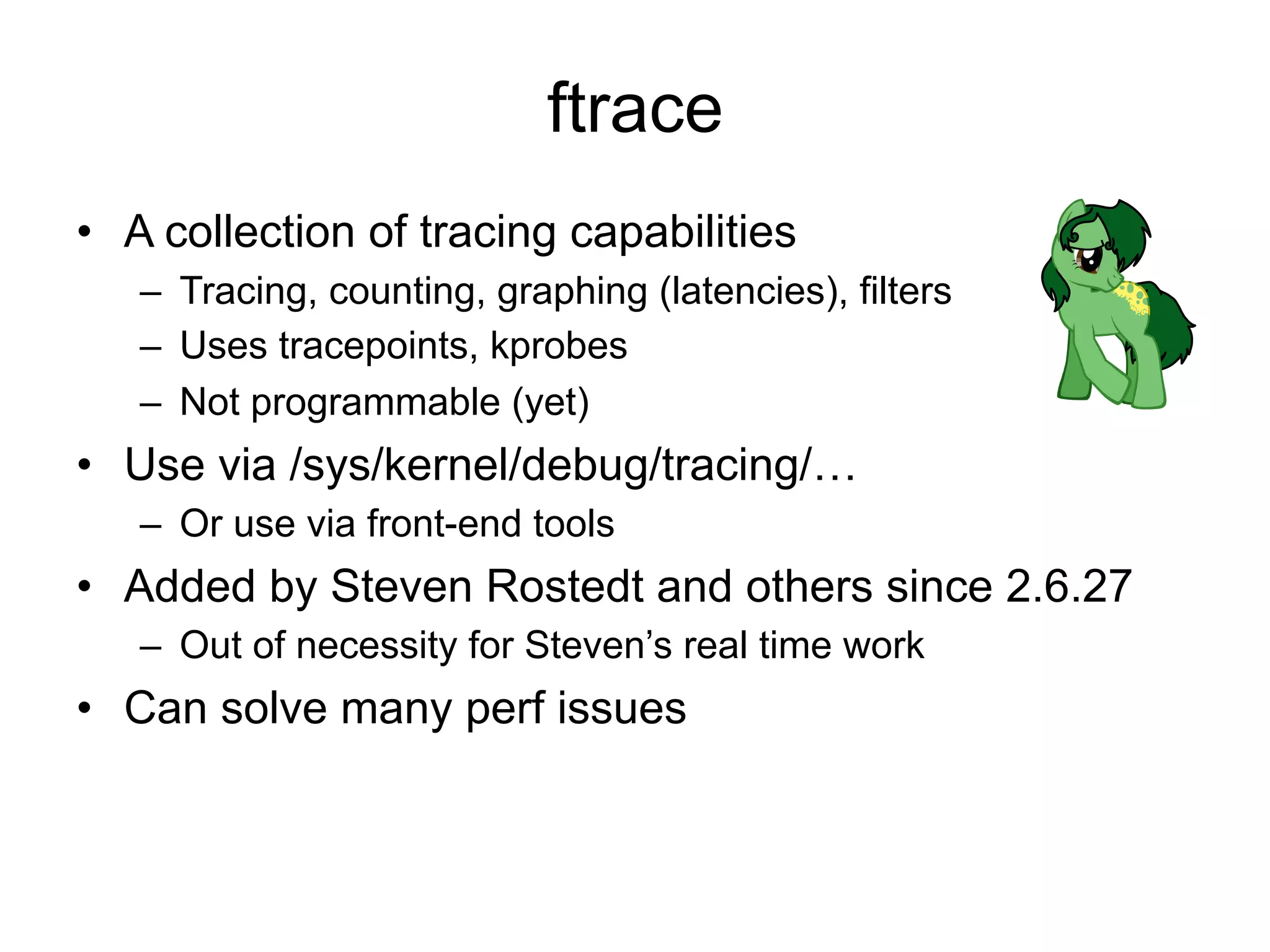 ftrace 
• A collection of tracing capabilities 
– Tracing, counting, graphing (latencies), filters 
– Uses tracepoints, kprobes 
– Not programmable (yet) 
• Use via /sys/kernel/debug/tracing/… 
– Or use via front-end tools 
• Added by Steven Rostedt and others since 2.6.27 
– Out of necessity for Steven’s real time work 
• Can solve many perf issues 
 