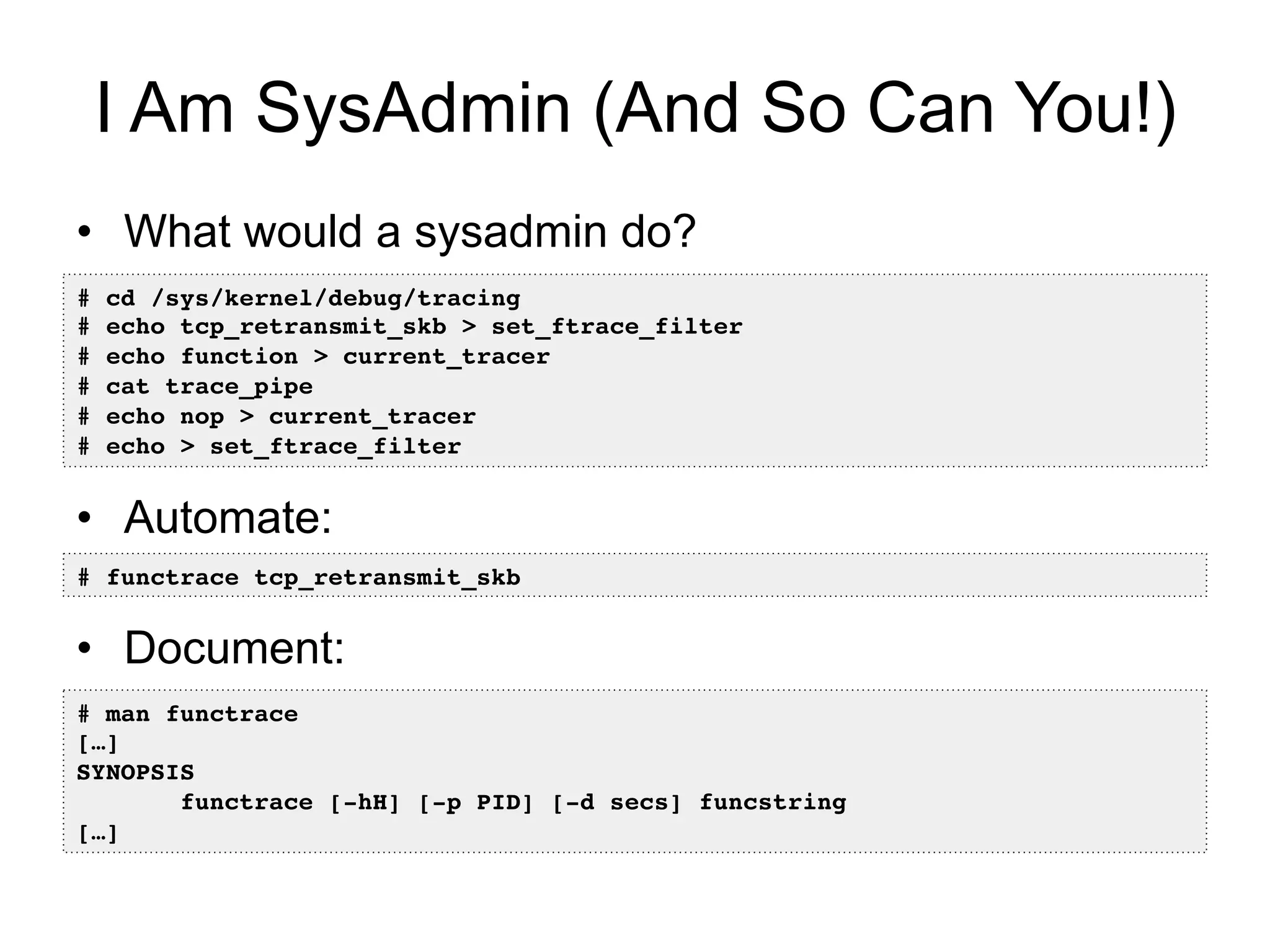 I Am SysAdmin (And So Can You!) 
• What would a sysadmin do? 
# cd /sys/kernel/debug/tracing! 
# echo tcp_retransmit_skb > set_ftrace_filter! 
# echo function > current_tracer ! 
# cat trace_pipe! 
# echo nop > current_tracer ! 
# echo > set_ftrace_filter! 
• Automate: 
# functrace tcp_retransmit_skb! 
• Document: 
# man functrace! 
[…]! 
SYNOPSIS! 
functrace [-hH] [-p PID] [-d secs] funcstring! 
[…]! 
 