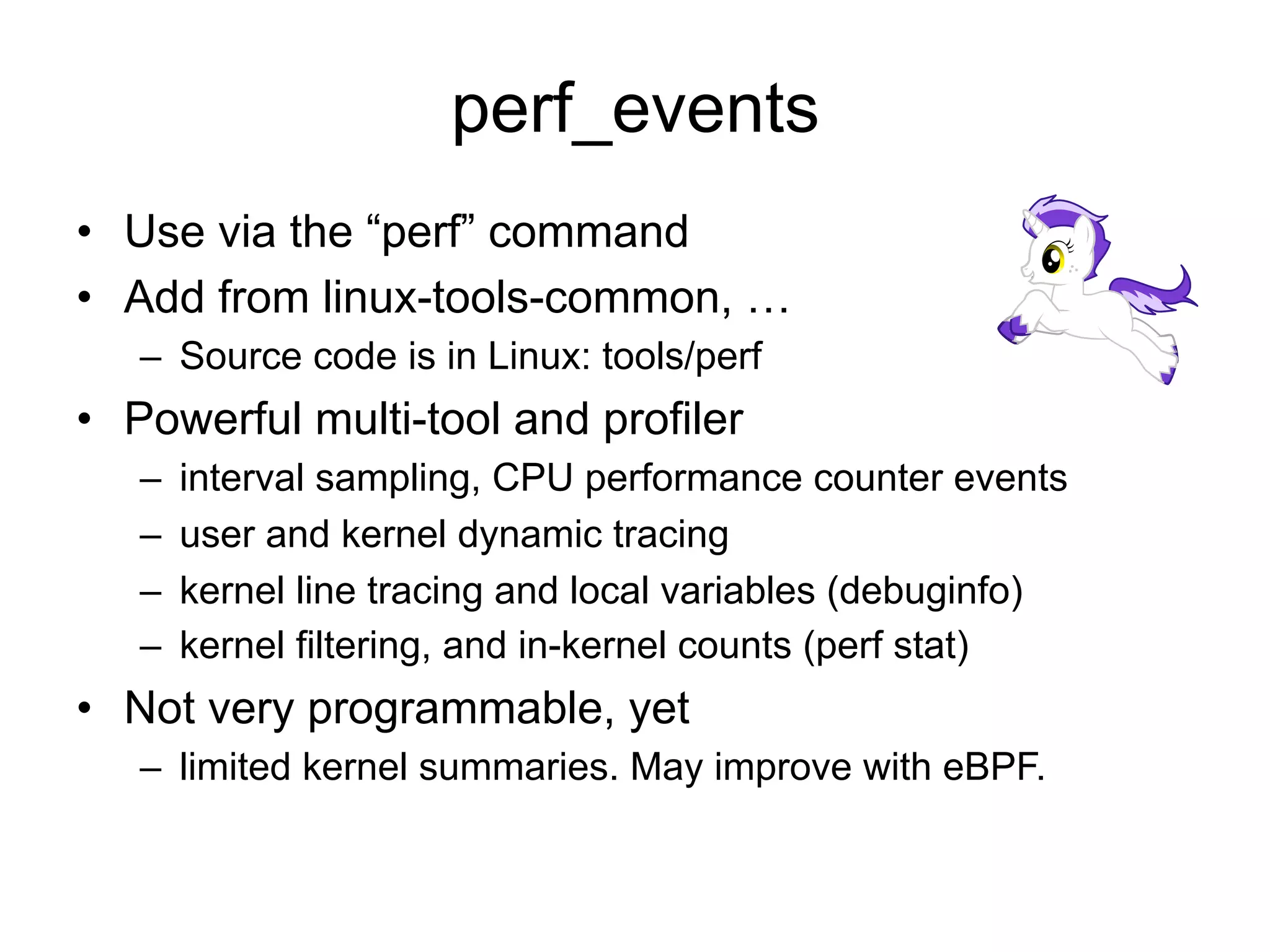 perf_events 
• Use via the “perf” command 
• Add from linux-tools-common, … 
– Source code is in Linux: tools/perf 
• Powerful multi-tool and profiler 
– interval sampling, CPU performance counter events 
– user and kernel dynamic tracing 
– kernel line tracing and local variables (debuginfo) 
– kernel filtering, and in-kernel counts (perf stat) 
• Not very programmable, yet 
– limited kernel summaries. May improve with eBPF. 
 