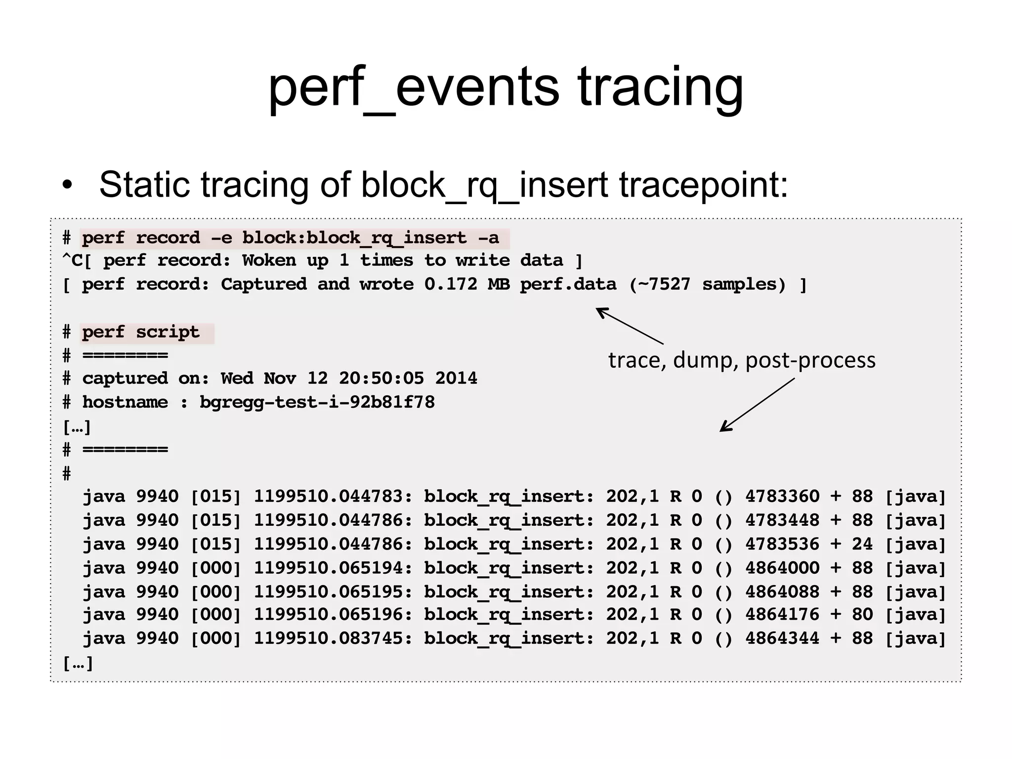 perf_events tracing 
• Static tracing of block_rq_insert tracepoint: 
# perf record -e block:block_rq_insert -a! 
^C[ perf record: Woken up 1 times to write data ]! 
[ perf record: Captured and wrote 0.172 MB perf.data (~7527 samples) ]! 
! 
# perf script! 
# ========! 
# captured on: Wed Nov 12 20:50:05 2014! 
# hostname : bgregg-test-i-92b81f78! 
[…]! 
# ========! 
#! 
java 9940 [015] 1199510.044783: block_rq_insert: 202,1 R 0 () 4783360 + 88 [java]! 
java 9940 [015] 1199510.044786: block_rq_insert: 202,1 R 0 () 4783448 + 88 [java]! 
java 9940 [015] 1199510.044786: block_rq_insert: 202,1 R 0 () 4783536 + 24 [java]! 
java 9940 [000] 1199510.065194: block_rq_insert: 202,1 R 0 () 4864000 + 88 [java]! 
java 9940 [000] 1199510.065195: block_rq_insert: 202,1 R 0 () 4864088 + 88 [java]! 
java 9940 [000] 1199510.065196: block_rq_insert: 202,1 R 0 () 4864176 + 80 [java]! 
java 9940 [000] 1199510.083745: block_rq_insert: 202,1 R 0 () 4864344 + 88 [java]! 
[…]! 
trace, 
dump, 
post-­‐process 
 