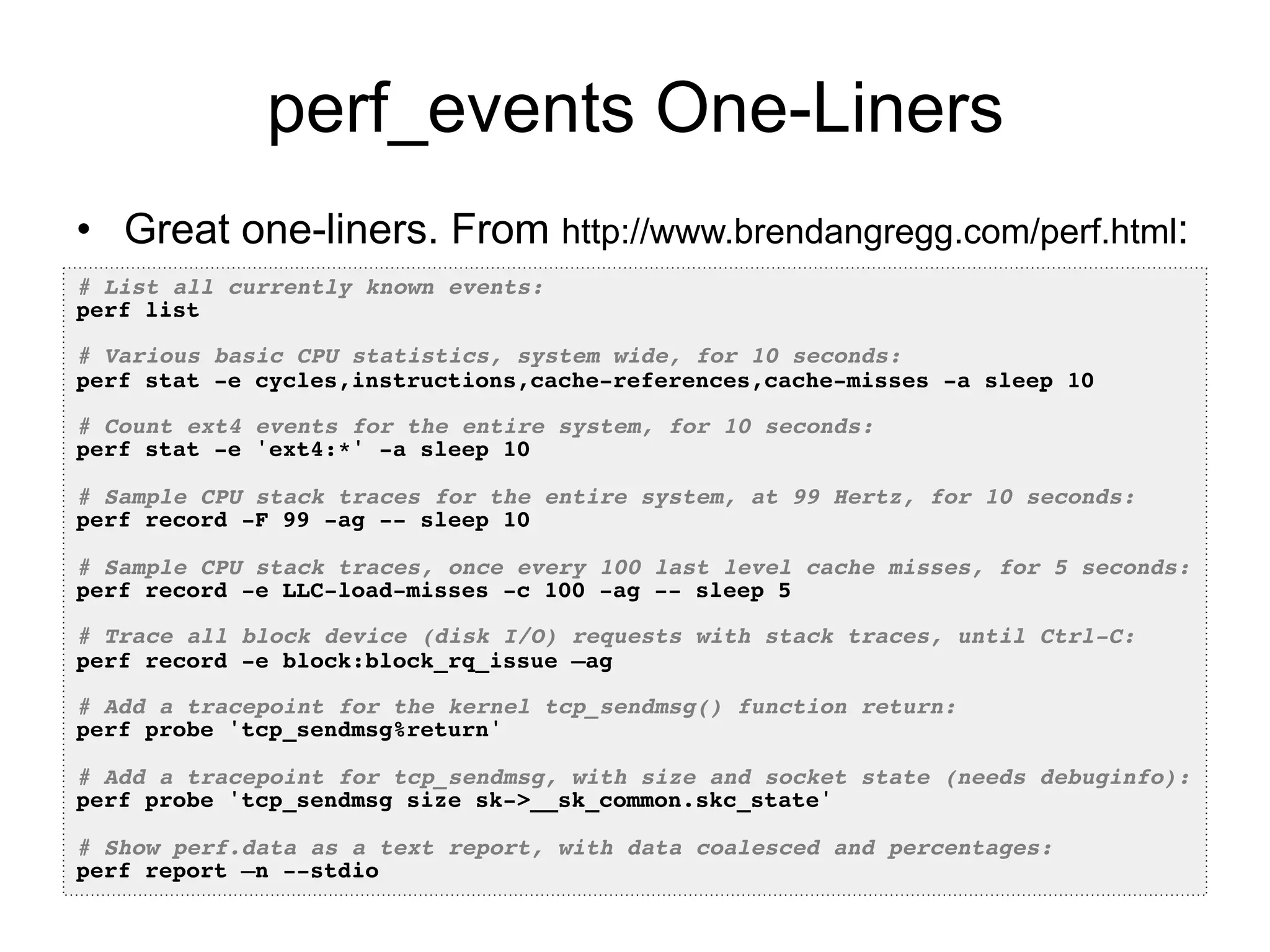 perf_events One-Liners 
• Great one-liners. From http://www.brendangregg.com/perf.html: 
# List all currently known events:! 
perf list! 
! 
# Various basic CPU statistics, system wide, for 10 seconds:! 
perf stat -e cycles,instructions,cache-references,cache-misses -a sleep 10! 
! 
# Count ext4 events for the entire system, for 10 seconds:! 
perf stat -e 'ext4:*' -a sleep 10! 
! 
# Sample CPU stack traces for the entire system, at 99 Hertz, for 10 seconds:! 
perf record -F 99 -ag -- sleep 10! 
! 
# Sample CPU stack traces, once every 100 last level cache misses, for 5 seconds:! 
perf record -e LLC-load-misses -c 100 -ag -- sleep 5 ! 
! 
# Trace all block device (disk I/O) requests with stack traces, until Ctrl-C:! 
perf record -e block:block_rq_issue –ag! 
! 
# Add a tracepoint for the kernel tcp_sendmsg() function return:! 
perf probe 'tcp_sendmsg%return'! 
! 
# Add a tracepoint for tcp_sendmsg, with size and socket state (needs debuginfo):! 
perf probe 'tcp_sendmsg size sk->__sk_common.skc_state'! 
! 
# Show perf.data as a text report, with data coalesced and percentages:! 
perf report –n --stdio! 
 