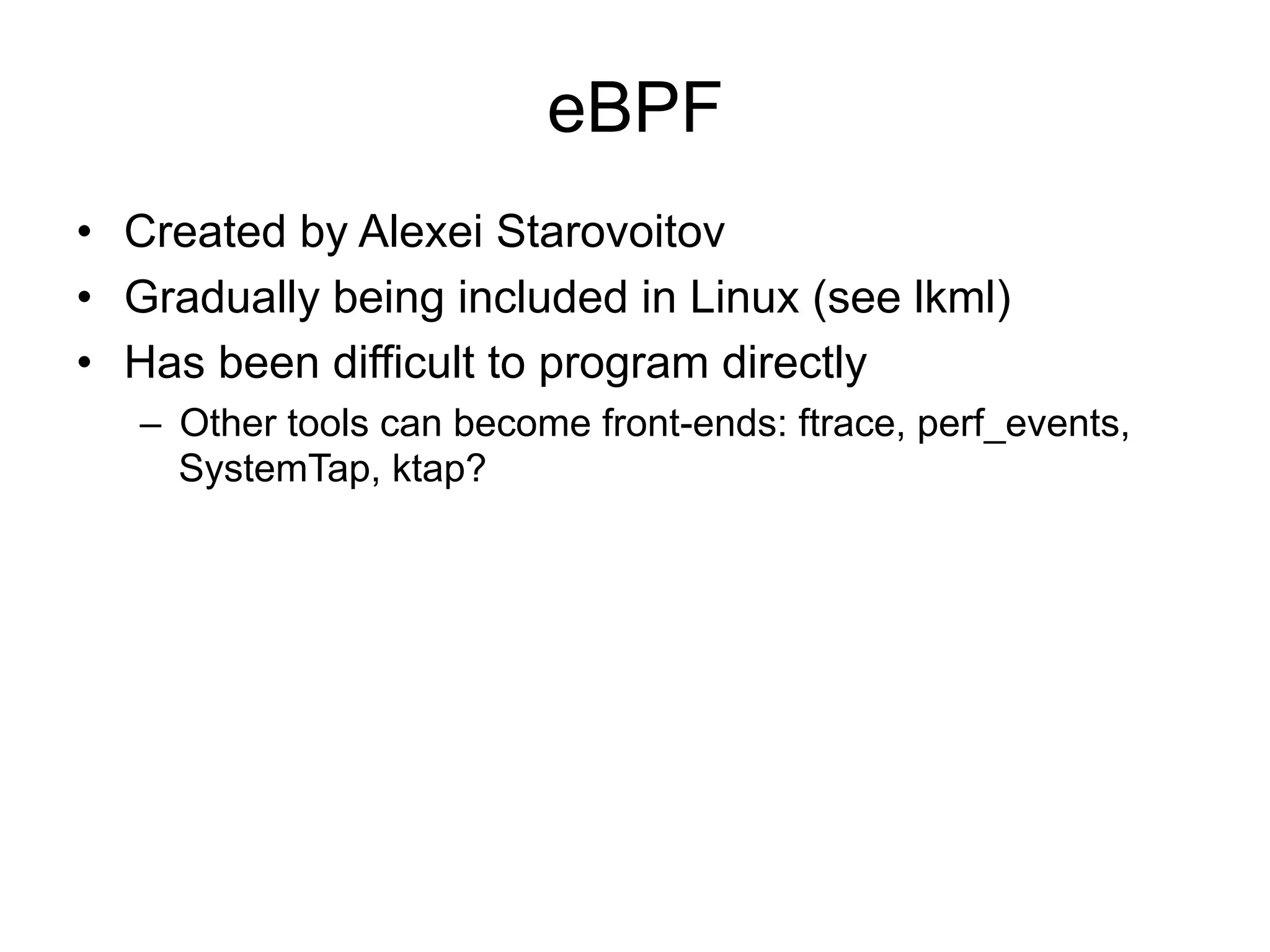 eBPF 
• Created by Alexei Starovoitov 
• Gradually being included in Linux (see lkml) 
• Has been difficult to program directly 
– Other tools can become front-ends: ftrace, perf_events, 
SystemTap, ktap? 
 