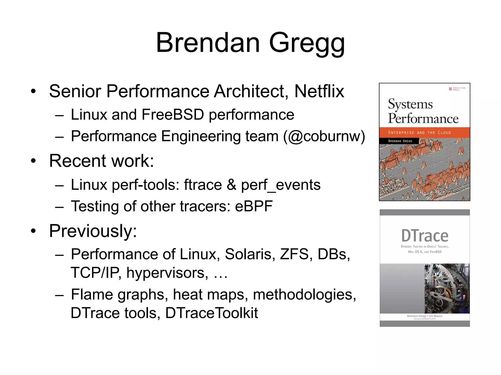 Brendan Gregg 
• Senior Performance Architect, Netflix 
– Linux and FreeBSD performance 
– Performance Engineering team (@coburnw) 
• Recent work: 
– Linux perf-tools: ftrace & perf_events 
– Testing of other tracers: eBPF 
• Previously: 
– Performance of Linux, Solaris, ZFS, DBs, 
TCP/IP, hypervisors, … 
– Flame graphs, heat maps, methodologies, 
DTrace tools, DTraceToolkit 
 