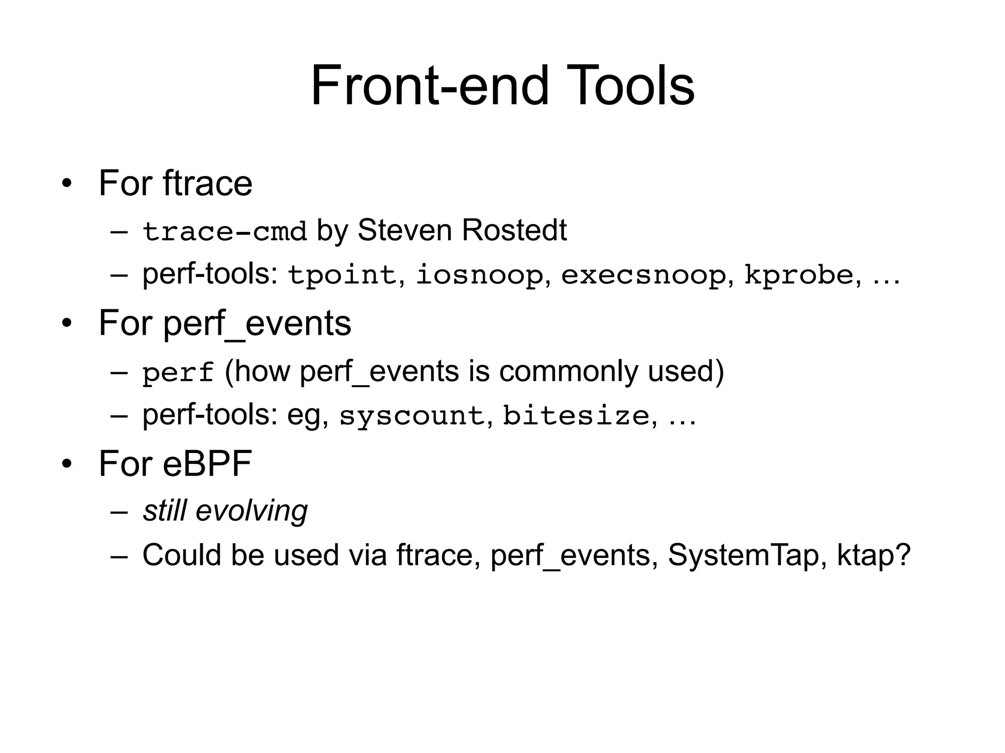 Front-end Tools 
• For ftrace 
– trace-cmd by Steven Rostedt 
– perf-tools: tpoint, iosnoop, execsnoop, kprobe, … 
• For perf_events 
– perf (how perf_events is commonly used) 
– perf-tools: eg, syscount, bitesize, … 
• For eBPF 
– still evolving 
– Could be used via ftrace, perf_events, SystemTap, ktap? 
 