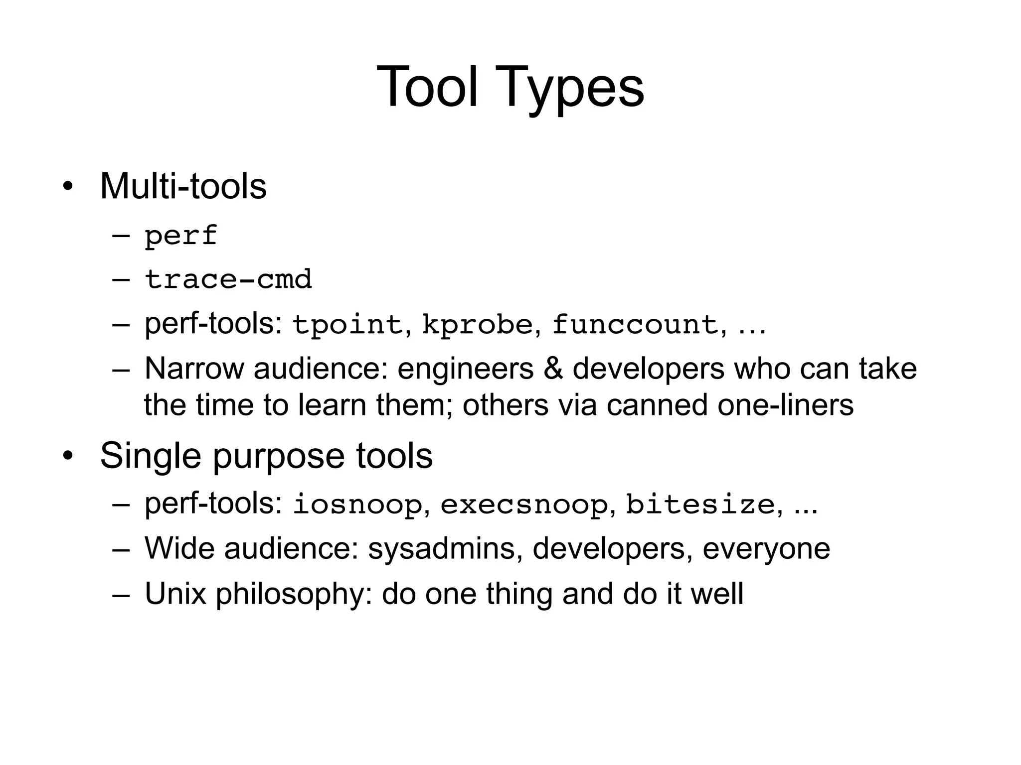 Tool Types 
• Multi-tools 
– perf! 
– trace-cmd! 
– perf-tools: tpoint, kprobe, funccount, … 
– Narrow audience: engineers & developers who can take 
the time to learn them; others via canned one-liners 
• Single purpose tools 
– perf-tools: iosnoop, execsnoop, bitesize, ... 
– Wide audience: sysadmins, developers, everyone 
– Unix philosophy: do one thing and do it well 
 