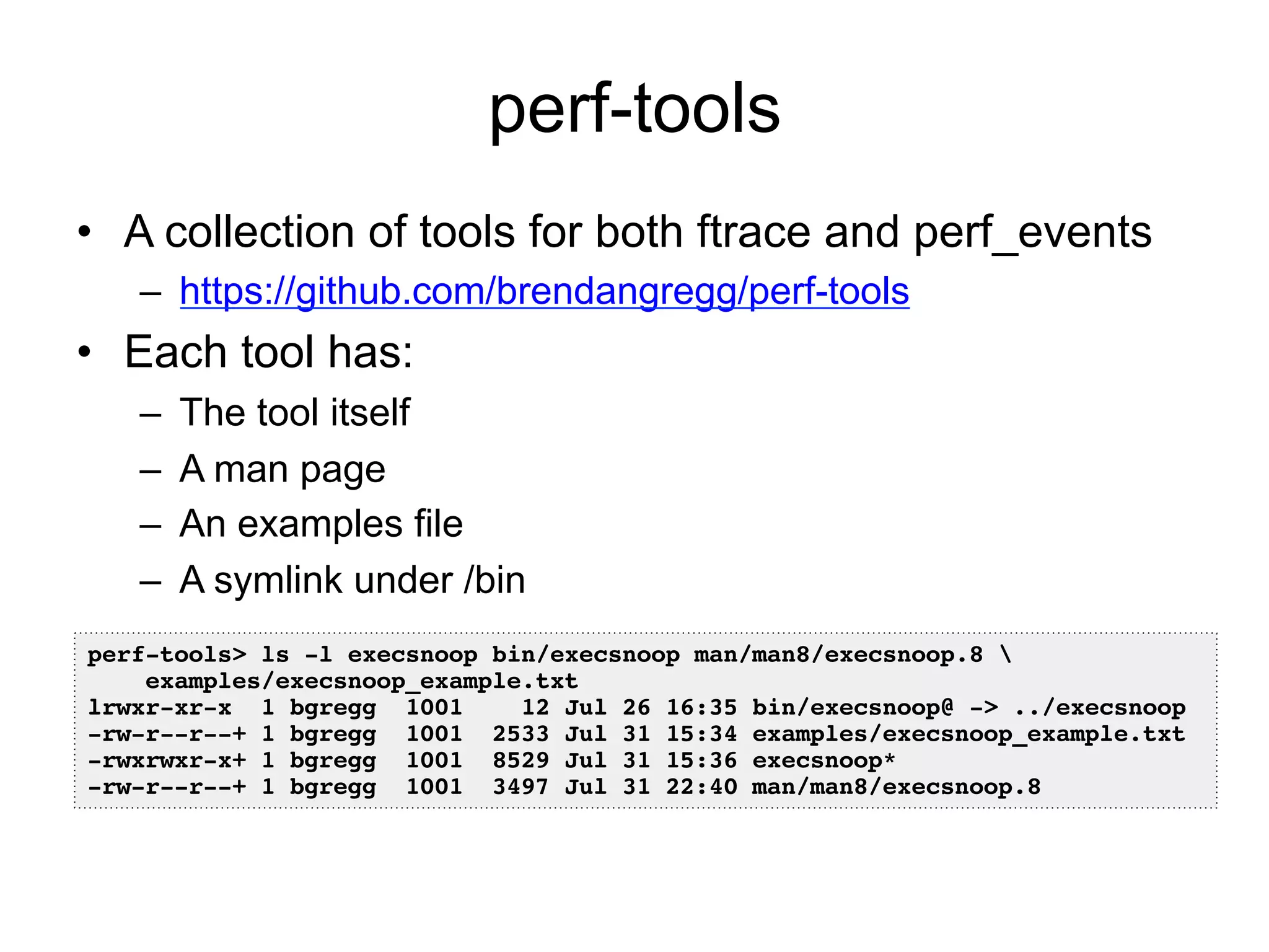 perf-tools 
• A collection of tools for both ftrace and perf_events 
– https://github.com/brendangregg/perf-tools 
• Each tool has: 
– The tool itself 
– A man page 
– An examples file 
– A symlink under /bin 
perf-tools> ls -l execsnoop bin/execsnoop man/man8/execsnoop.8 ! 
examples/execsnoop_example.txt ! 
lrwxr-xr-x 1 bgregg 1001 12 Jul 26 16:35 bin/execsnoop@ -> ../execsnoop! 
-rw-r--r--+ 1 bgregg 1001 2533 Jul 31 15:34 examples/execsnoop_example.txt! 
-rwxrwxr-x+ 1 bgregg 1001 8529 Jul 31 15:36 execsnoop*! 
-rw-r--r--+ 1 bgregg 1001 3497 Jul 31 22:40 man/man8/execsnoop.8! 
 