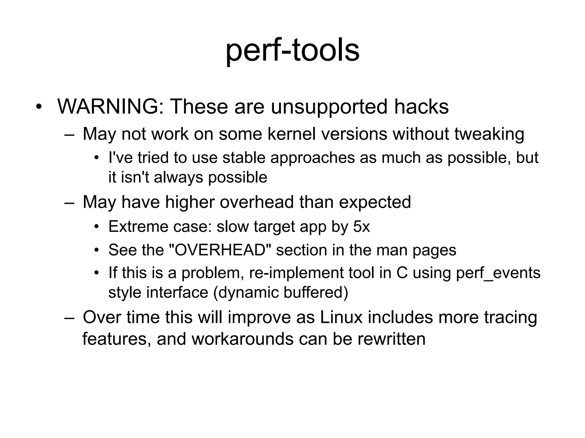 perf-tools 
• WARNING: These are unsupported hacks 
– May not work on some kernel versions without tweaking 
• I've tried to use stable approaches as much as possible, but 
it isn't always possible 
– May have higher overhead than expected 
• Extreme case: slow target app by 5x 
• See the "OVERHEAD" section in the man pages 
• If this is a problem, re-implement tool in C using perf_events 
style interface (dynamic buffered) 
– Over time this will improve as Linux includes more tracing 
features, and workarounds can be rewritten 
 