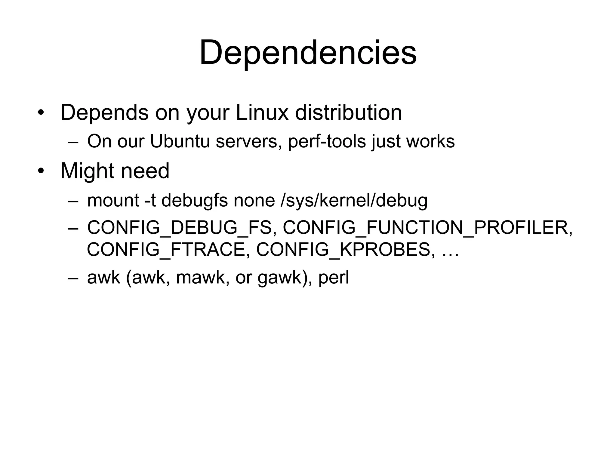 Dependencies 
• Depends on your Linux distribution 
– On our Ubuntu servers, perf-tools just works 
• Might need 
– mount -t debugfs none /sys/kernel/debug 
– CONFIG_DEBUG_FS, CONFIG_FUNCTION_PROFILER, 
CONFIG_FTRACE, CONFIG_KPROBES, … 
– awk (awk, mawk, or gawk), perl 
 