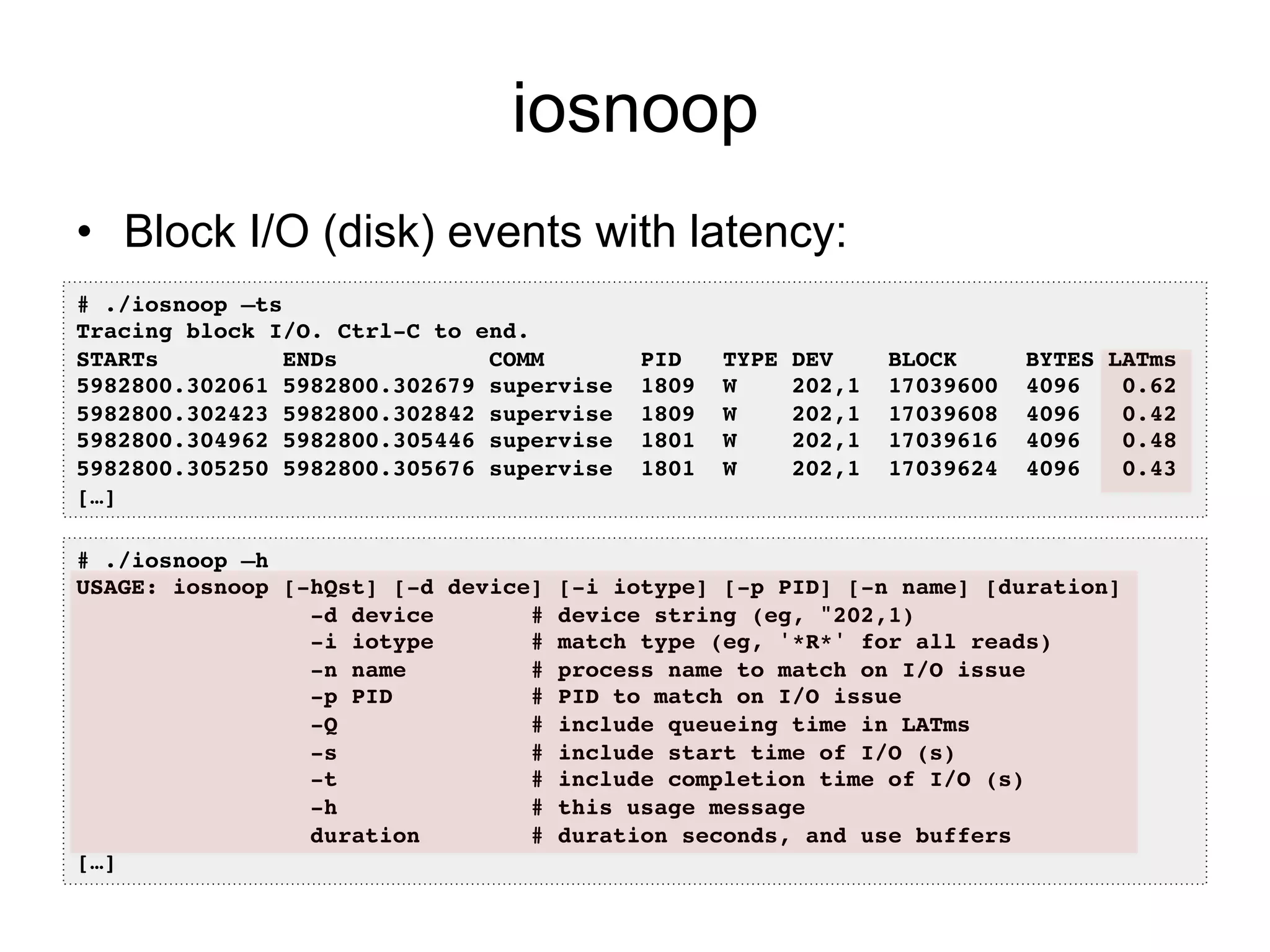 iosnoop 
• Block I/O (disk) events with latency: 
# ./iosnoop –ts! 
Tracing block I/O. Ctrl-C to end.! 
STARTs ENDs COMM PID TYPE DEV BLOCK BYTES LATms! 
5982800.302061 5982800.302679 supervise 1809 W 202,1 17039600 4096 0.62! 
5982800.302423 5982800.302842 supervise 1809 W 202,1 17039608 4096 0.42! 
5982800.304962 5982800.305446 supervise 1801 W 202,1 17039616 4096 0.48! 
5982800.305250 5982800.305676 supervise 1801 W 202,1 17039624 4096 0.43! 
[…]! 
# ./iosnoop –h! 
USAGE: iosnoop [-hQst] [-d device] [-i iotype] [-p PID] [-n name] [duration]! 
-d device # device string (eg, "202,1)! 
-i iotype # match type (eg, '*R*' for all reads)! 
-n name # process name to match on I/O issue! 
-p PID # PID to match on I/O issue! 
-Q # include queueing time in LATms! 
-s # include start time of I/O (s)! 
-t # include completion time of I/O (s)! 
-h # this usage message! 
duration # duration seconds, and use buffers! 
[…]! 
 