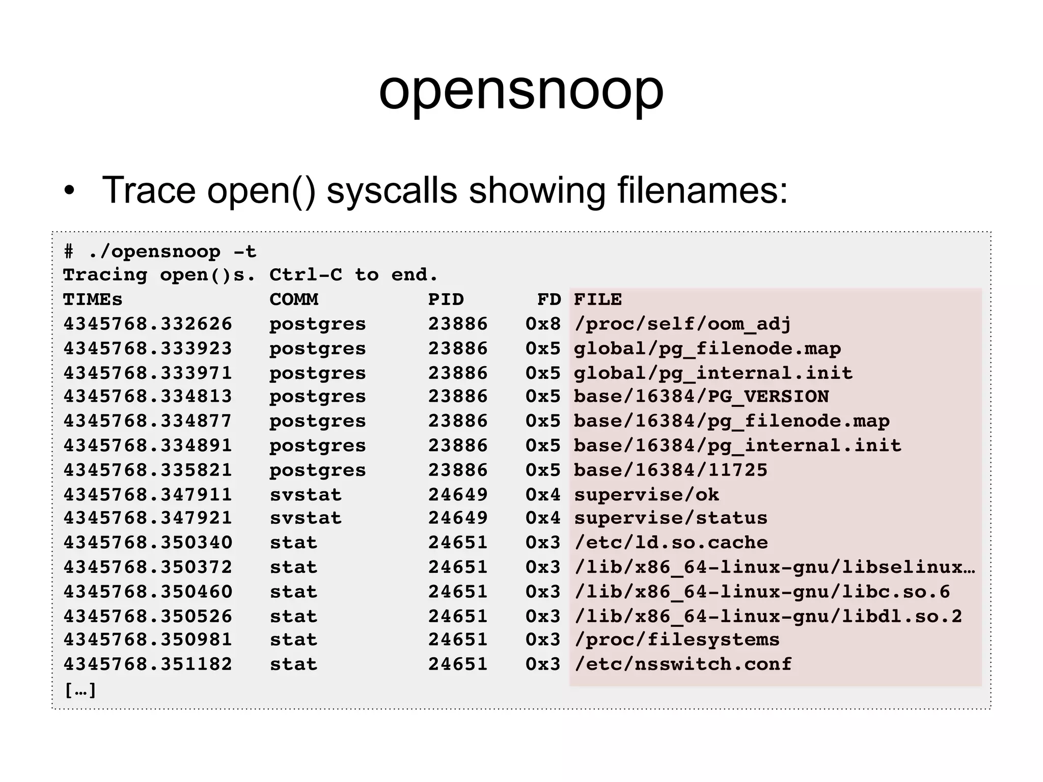 opensnoop 
• Trace open() syscalls showing filenames: 
# ./opensnoop -t! 
Tracing open()s. Ctrl-C to end.! 
TIMEs COMM PID FD FILE! 
4345768.332626 postgres 23886 0x8 /proc/self/oom_adj! 
4345768.333923 postgres 23886 0x5 global/pg_filenode.map! 
4345768.333971 postgres 23886 0x5 global/pg_internal.init! 
4345768.334813 postgres 23886 0x5 base/16384/PG_VERSION! 
4345768.334877 postgres 23886 0x5 base/16384/pg_filenode.map! 
4345768.334891 postgres 23886 0x5 base/16384/pg_internal.init! 
4345768.335821 postgres 23886 0x5 base/16384/11725! 
4345768.347911 svstat 24649 0x4 supervise/ok! 
4345768.347921 svstat 24649 0x4 supervise/status! 
4345768.350340 stat 24651 0x3 /etc/ld.so.cache! 
4345768.350372 stat 24651 0x3 /lib/x86_64-linux-gnu/libselinux…! 
4345768.350460 stat 24651 0x3 /lib/x86_64-linux-gnu/libc.so.6! 
4345768.350526 stat 24651 0x3 /lib/x86_64-linux-gnu/libdl.so.2! 
4345768.350981 stat 24651 0x3 /proc/filesystems! 
4345768.351182 stat 24651 0x3 /etc/nsswitch.conf! 
[…]! 
 