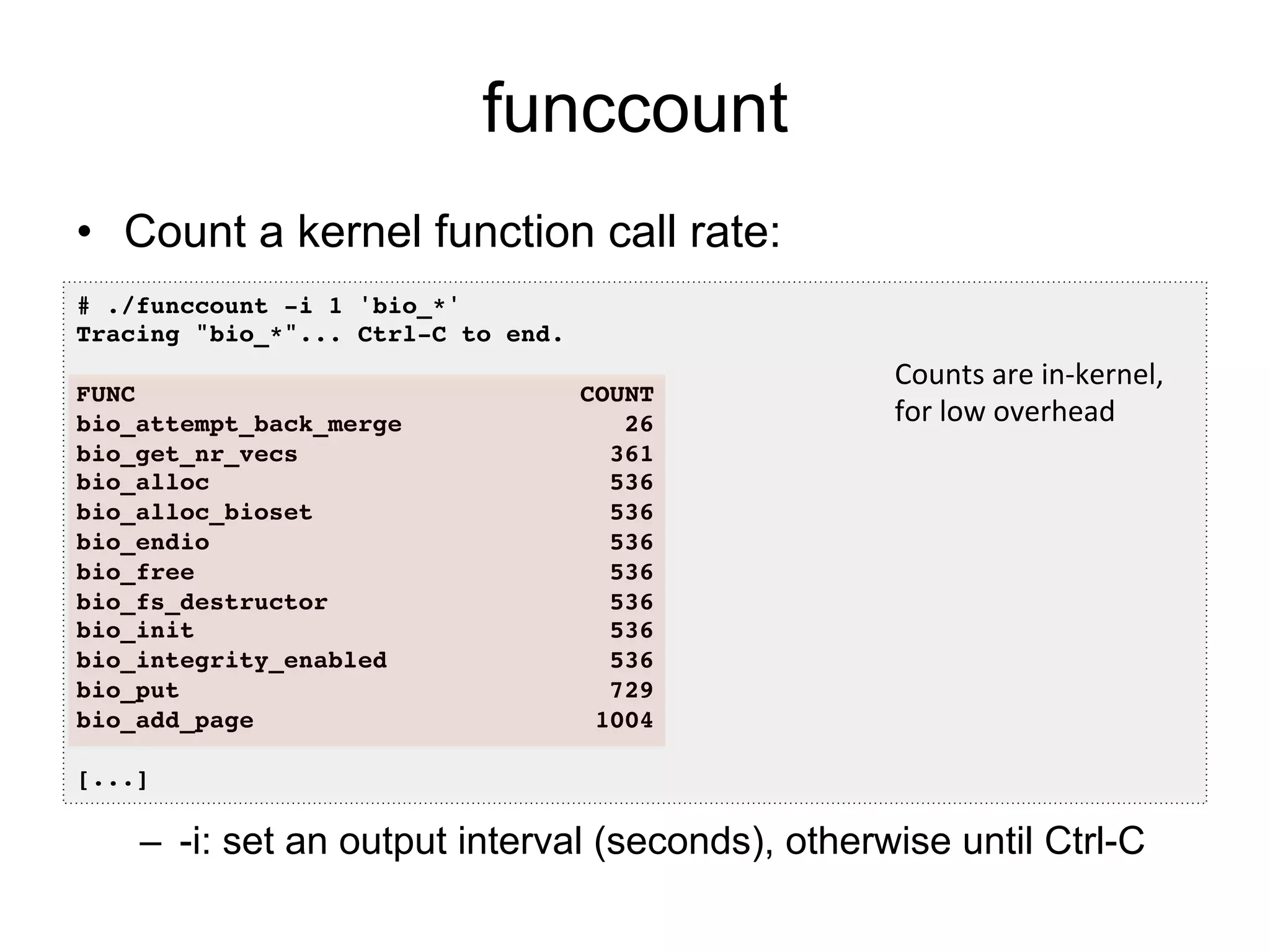 funccount 
• Count a kernel function call rate: 
# ./funccount -i 1 'bio_*'! 
Tracing "bio_*"... Ctrl-C to end.! 
! 
FUNC COUNT! 
bio_attempt_back_merge 26! 
bio_get_nr_vecs 361! 
bio_alloc 536! 
bio_alloc_bioset 536! 
bio_endio 536! 
bio_free 536! 
bio_fs_destructor 536! 
bio_init 536! 
bio_integrity_enabled 536! 
bio_put 729! 
bio_add_page 1004! 
! 
[...]! 
Counts 
are 
in-­‐kernel, 
for 
low 
overhead 
– -i: set an output interval (seconds), otherwise until Ctrl-C 
 