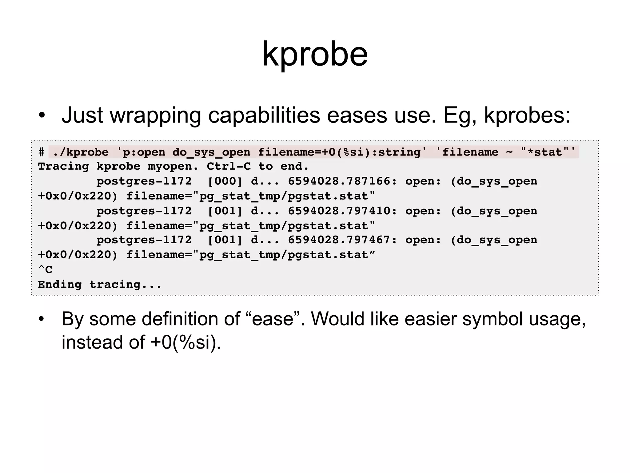 kprobe 
• Just wrapping capabilities eases use. Eg, kprobes: 
# ./kprobe 'p:open do_sys_open filename=+0(%si):string' 'filename ~ "*stat"'! 
Tracing kprobe myopen. Ctrl-C to end.! 
postgres-1172 [000] d... 6594028.787166: open: (do_sys_open 
+0x0/0x220) filename="pg_stat_tmp/pgstat.stat"! 
postgres-1172 [001] d... 6594028.797410: open: (do_sys_open 
+0x0/0x220) filename="pg_stat_tmp/pgstat.stat"! 
postgres-1172 [001] d... 6594028.797467: open: (do_sys_open 
+0x0/0x220) filename="pg_stat_tmp/pgstat.stat”! 
^C! 
Ending tracing...! 
• By some definition of “ease”. Would like easier symbol usage, 
instead of +0(%si). 
 