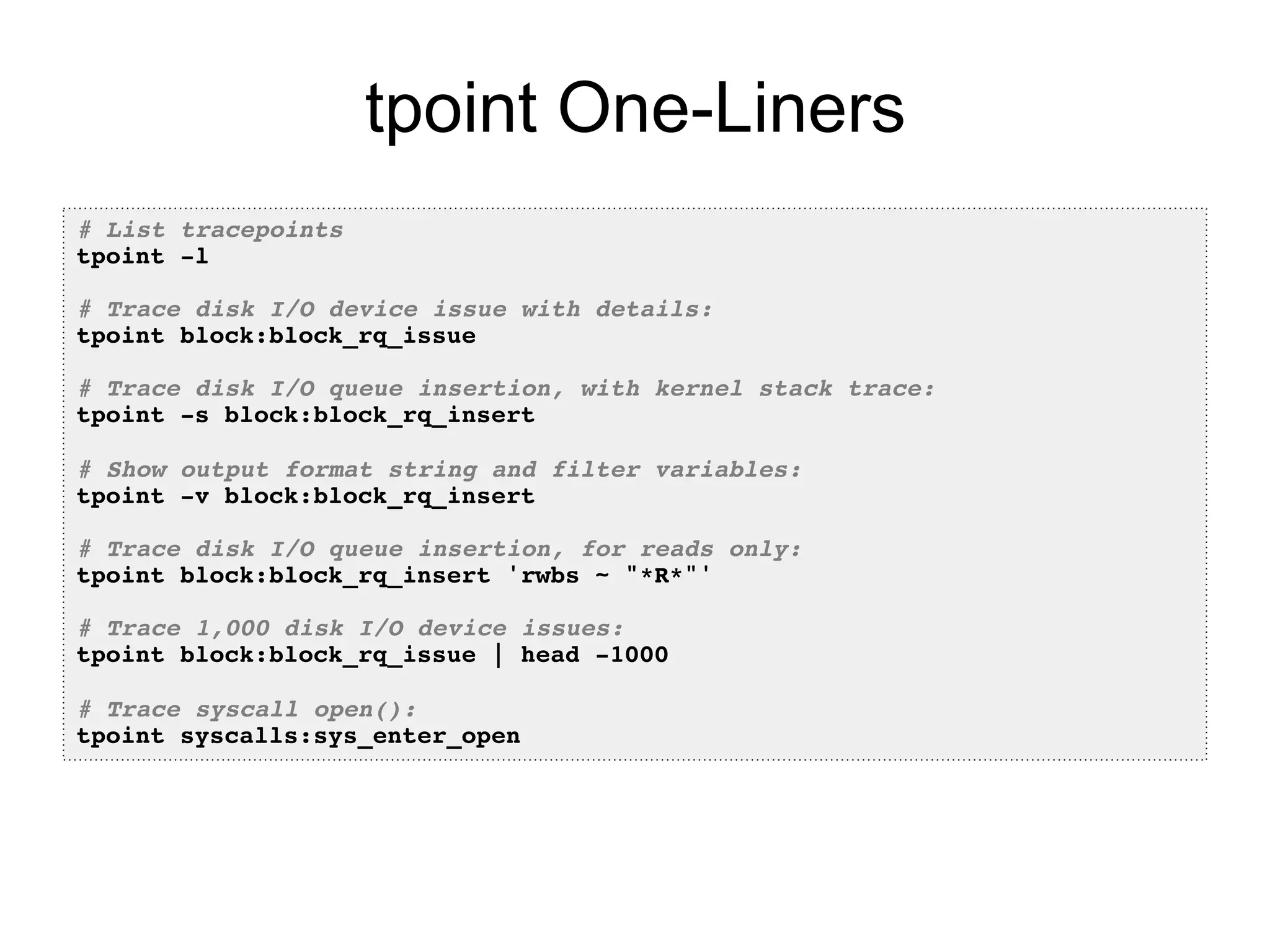 tpoint One-Liners 
# List tracepoints! 
tpoint -l! 
! 
# Trace disk I/O device issue with details:! 
tpoint block:block_rq_issue! 
! 
# Trace disk I/O queue insertion, with kernel stack trace:! 
tpoint -s block:block_rq_insert! 
! 
# Show output format string and filter variables:! 
tpoint -v block:block_rq_insert! 
! 
# Trace disk I/O queue insertion, for reads only:! 
tpoint block:block_rq_insert 'rwbs ~ "*R*"'! 
! 
# Trace 1,000 disk I/O device issues:! 
tpoint block:block_rq_issue | head -1000! 
! 
# Trace syscall open():! 
tpoint syscalls:sys_enter_open! 
 