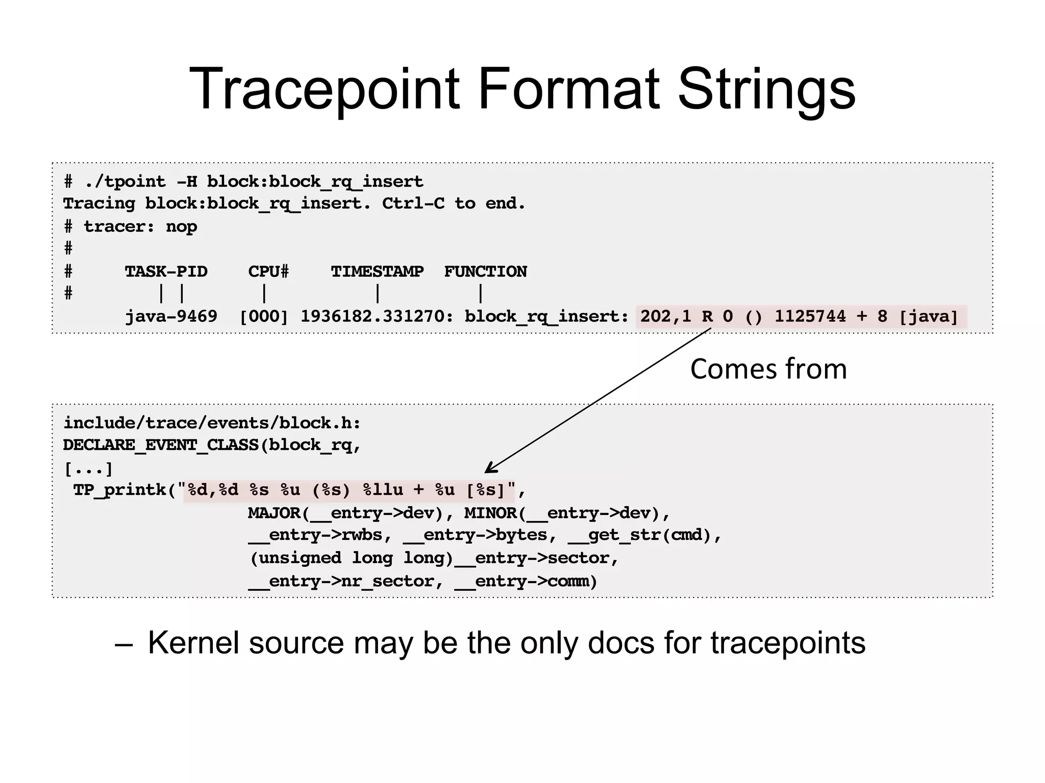 Tracepoint Format Strings 
# ./tpoint -H block:block_rq_insert! 
Tracing block:block_rq_insert. Ctrl-C to end.! 
# tracer: nop! 
#! 
# TASK-PID CPU# TIMESTAMP FUNCTION! 
# | | | | |! 
java-9469 [000] 1936182.331270: block_rq_insert: 202,1 R 0 () 1125744 + 8 [java]! 
include/trace/events/block.h:! 
DECLARE_EVENT_CLASS(block_rq,! 
[...]! 
TP_printk("%d,%d %s %u (%s) %llu + %u [%s]",! 
Comes 
from 
MAJOR(__entry->dev), MINOR(__entry->dev),! 
__entry->rwbs, __entry->bytes, __get_str(cmd),! 
(unsigned long long)__entry->sector,! 
__entry->nr_sector, __entry->comm)! 
– Kernel source may be the only docs for tracepoints 
 