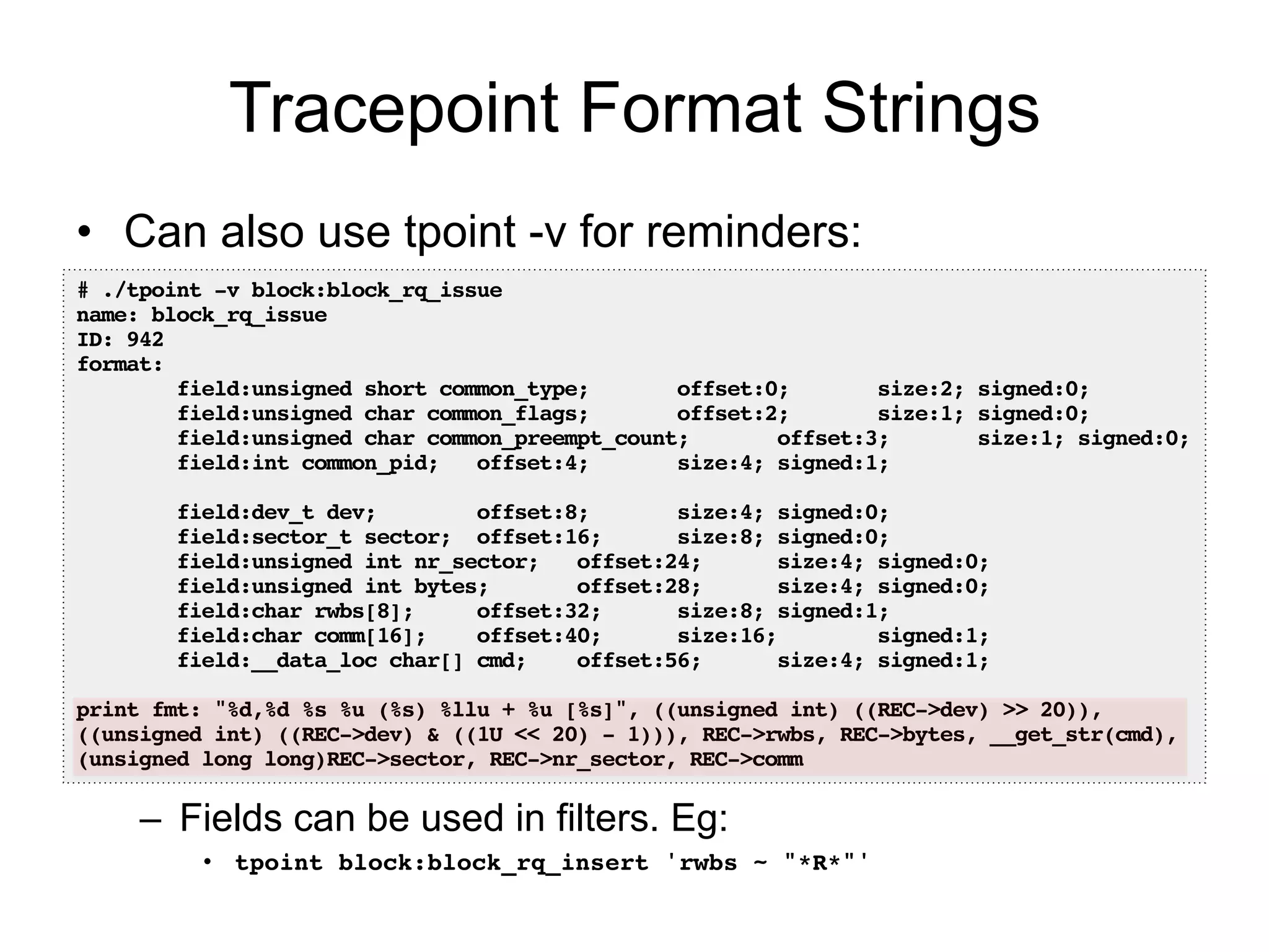 Tracepoint Format Strings 
• Can also use tpoint -v for reminders: 
# ./tpoint -v block:block_rq_issue! 
name: block_rq_issue! 
ID: 942! 
format:! 
field:unsigned short common_type; offset:0; size:2; signed:0;! 
field:unsigned char common_flags; offset:2; size:1; signed:0;! 
field:unsigned char common_preempt_count; offset:3; size:1; signed:0;! 
field:int common_pid; offset:4; size:4; signed:1;! 
– Fields can be used in filters. Eg: 
• tpoint block:block_rq_insert 'rwbs ~ "*R*"'! 
! 
field:dev_t dev; offset:8; size:4; signed:0;! 
field:sector_t sector; offset:16; size:8; signed:0;! 
field:unsigned int nr_sector; offset:24; size:4; signed:0;! 
field:unsigned int bytes; offset:28; size:4; signed:0;! 
field:char rwbs[8]; offset:32; size:8; signed:1;! 
field:char comm[16]; offset:40; size:16; signed:1;! 
field:__data_loc char[] cmd; offset:56; size:4; signed:1;! 
! 
print fmt: "%d,%d %s %u (%s) %llu + %u [%s]", ((unsigned int) ((REC->dev) >> 20)), 
((unsigned int) ((REC->dev) & ((1U << 20) - 1))), REC->rwbs, REC->bytes, __get_str(cmd), 
(unsigned long long)REC->sector, REC->nr_sector, REC->comm! 
 