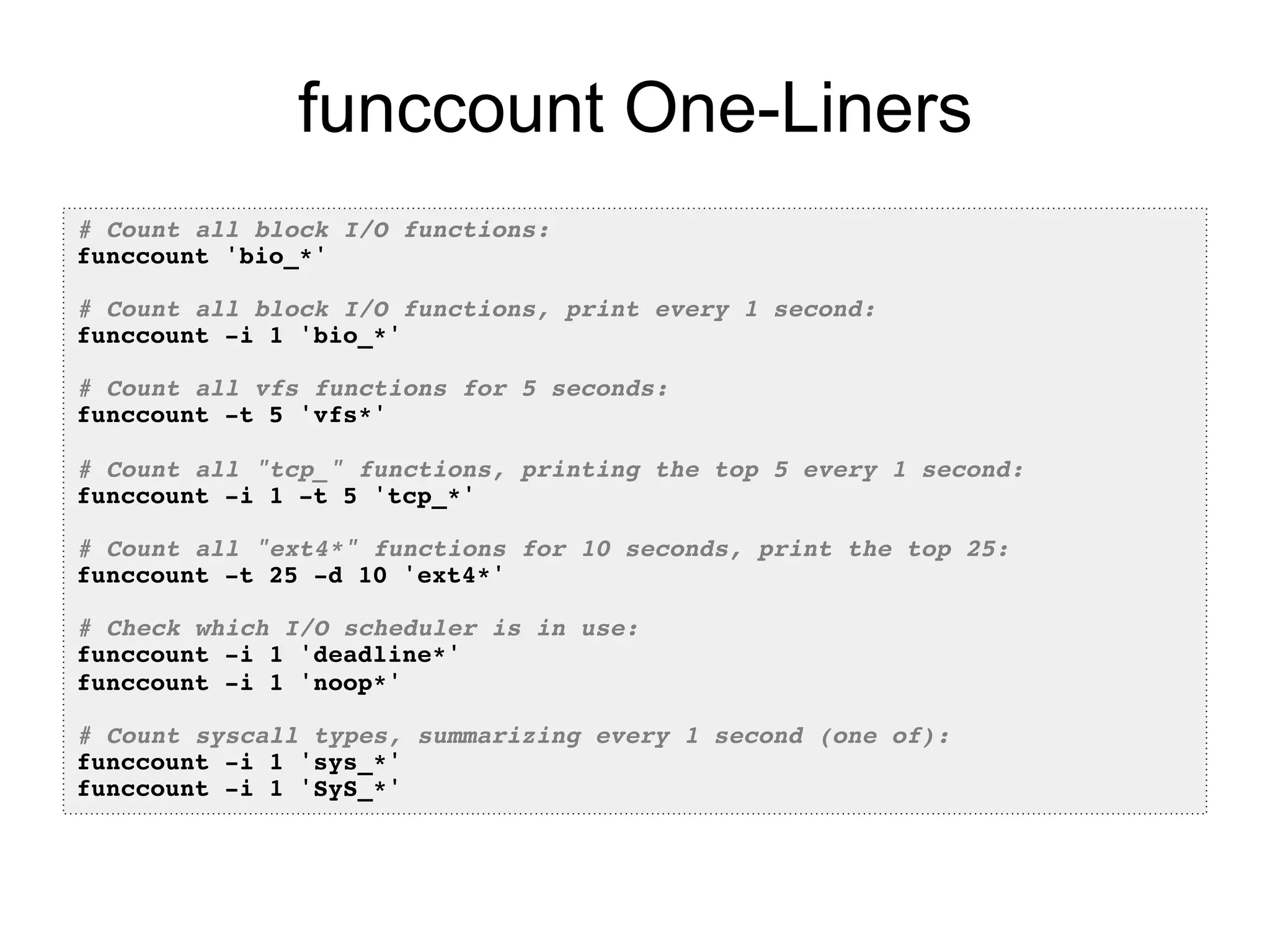 funccount One-Liners 
# Count all block I/O functions:! 
funccount 'bio_*'! 
! 
# Count all block I/O functions, print every 1 second:! 
funccount -i 1 'bio_*'! 
! 
# Count all vfs functions for 5 seconds:! 
funccount -t 5 'vfs*'! 
! 
# Count all "tcp_" functions, printing the top 5 every 1 second:! 
funccount -i 1 -t 5 'tcp_*'! 
! 
# Count all "ext4*" functions for 10 seconds, print the top 25:! 
funccount -t 25 -d 10 'ext4*'! 
! 
# Check which I/O scheduler is in use:! 
funccount -i 1 'deadline*'! 
funccount -i 1 'noop*'! 
! 
# Count syscall types, summarizing every 1 second (one of):! 
funccount -i 1 'sys_*'! 
funccount -i 1 'SyS_*'! 
 