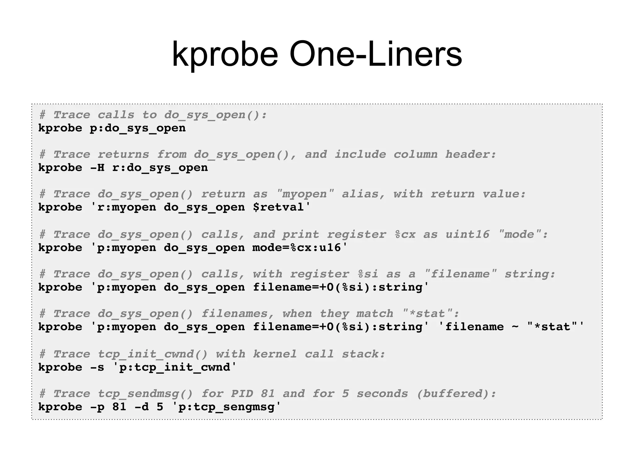 kprobe One-Liners 
# Trace calls to do_sys_open():! 
kprobe p:do_sys_open! 
! 
# Trace returns from do_sys_open(), and include column header:! 
kprobe -H r:do_sys_open! 
! 
# Trace do_sys_open() return as "myopen" alias, with return value:! 
kprobe 'r:myopen do_sys_open $retval'! 
! 
# Trace do_sys_open() calls, and print register %cx as uint16 "mode":! 
kprobe 'p:myopen do_sys_open mode=%cx:u16'! 
! 
# Trace do_sys_open() calls, with register %si as a "filename" string:! 
kprobe 'p:myopen do_sys_open filename=+0(%si):string'! 
! 
# Trace do_sys_open() filenames, when they match "*stat":! 
kprobe 'p:myopen do_sys_open filename=+0(%si):string' 'filename ~ "*stat"'! 
! 
# Trace tcp_init_cwnd() with kernel call stack:! 
kprobe -s 'p:tcp_init_cwnd'! 
! 
# Trace tcp_sendmsg() for PID 81 and for 5 seconds (buffered):! 
kprobe -p 81 -d 5 'p:tcp_sengmsg'! 
 