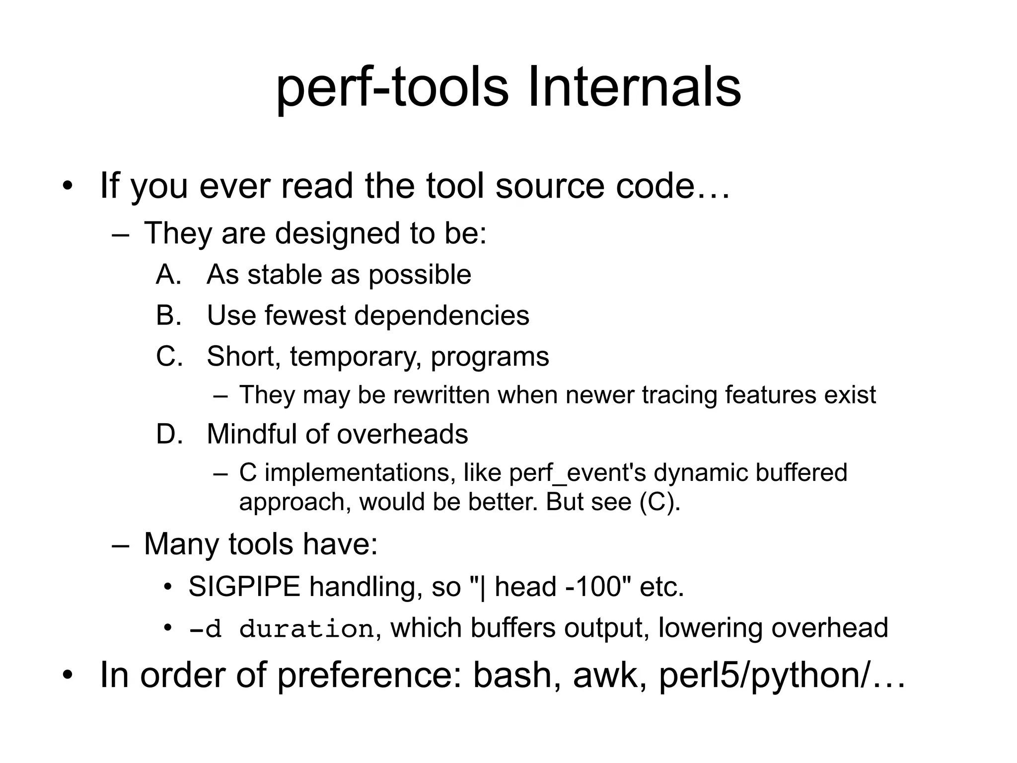 perf-tools Internals 
• If you ever read the tool source code… 
– They are designed to be: 
A. As stable as possible 
B. Use fewest dependencies 
C. Short, temporary, programs 
– They may be rewritten when newer tracing features exist 
D. Mindful of overheads 
– C implementations, like perf_event's dynamic buffered 
approach, would be better. But see (C). 
– Many tools have: 
• SIGPIPE handling, so "| head -100" etc. 
• -d duration, which buffers output, lowering overhead 
• In order of preference: bash, awk, perl5/python/… 
 