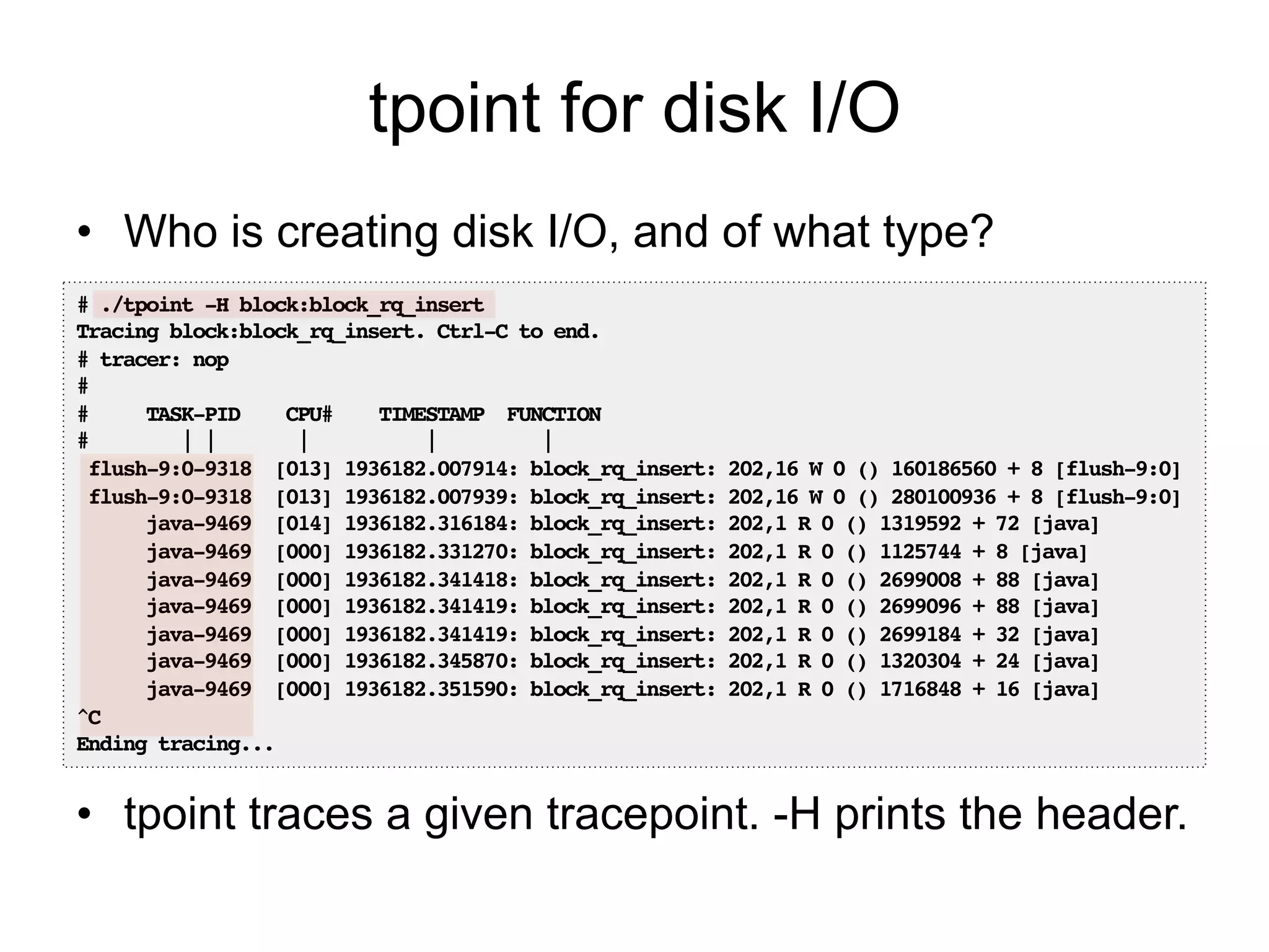 tpoint for disk I/O 
• Who is creating disk I/O, and of what type? 
# ./tpoint -H block:block_rq_insert! 
Tracing block:block_rq_insert. Ctrl-C to end.! 
# tracer: nop! 
#! 
# TASK-PID CPU# TIMESTAMP FUNCTION! 
# | | | | |! 
flush-9:0-9318 [013] 1936182.007914: block_rq_insert: 202,16 W 0 () 160186560 + 8 [flush-9:0]! 
flush-9:0-9318 [013] 1936182.007939: block_rq_insert: 202,16 W 0 () 280100936 + 8 [flush-9:0]! 
java-9469 [014] 1936182.316184: block_rq_insert: 202,1 R 0 () 1319592 + 72 [java]! 
java-9469 [000] 1936182.331270: block_rq_insert: 202,1 R 0 () 1125744 + 8 [java]! 
java-9469 [000] 1936182.341418: block_rq_insert: 202,1 R 0 () 2699008 + 88 [java]! 
java-9469 [000] 1936182.341419: block_rq_insert: 202,1 R 0 () 2699096 + 88 [java]! 
java-9469 [000] 1936182.341419: block_rq_insert: 202,1 R 0 () 2699184 + 32 [java]! 
java-9469 [000] 1936182.345870: block_rq_insert: 202,1 R 0 () 1320304 + 24 [java]! 
java-9469 [000] 1936182.351590: block_rq_insert: 202,1 R 0 () 1716848 + 16 [java]! 
^C! 
Ending tracing...! 
• tpoint traces a given tracepoint. -H prints the header. 
 