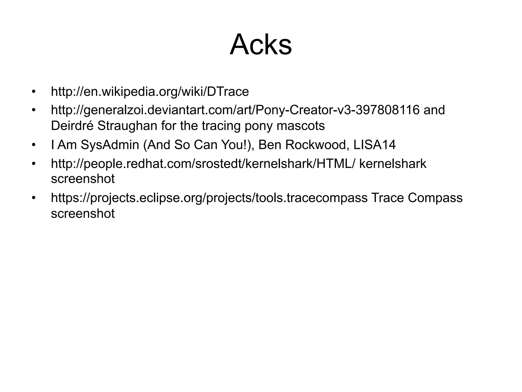 Acks 
• http://en.wikipedia.org/wiki/DTrace 
• http://generalzoi.deviantart.com/art/Pony-Creator-v3-397808116 and 
Deirdré Straughan for the tracing pony mascots 
• I Am SysAdmin (And So Can You!), Ben Rockwood, LISA14 
• http://people.redhat.com/srostedt/kernelshark/HTML/ kernelshark 
screenshot 
• https://projects.eclipse.org/projects/tools.tracecompass Trace Compass 
screenshot 
 