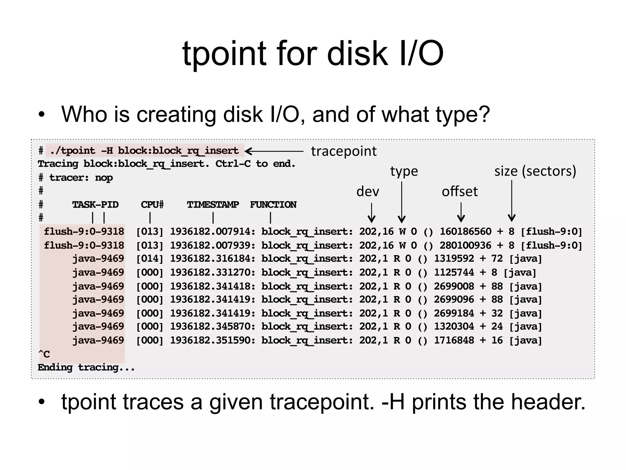 tpoint for disk I/O 
• Who is creating disk I/O, and of what type? 
tracepoint 
# ./tpoint -H block:block_rq_insert! 
Tracing block:block_rq_insert. Ctrl-C to end.! 
type 
size 
(sectors) 
# tracer: nop! 
#! 
dev 
offset 
# TASK-PID CPU# TIMESTAMP FUNCTION! 
# | | | | |! 
flush-9:0-9318 [013] 1936182.007914: block_rq_insert: 202,16 W 0 () 160186560 + 8 [flush-9:0]! 
flush-9:0-9318 [013] 1936182.007939: block_rq_insert: 202,16 W 0 () 280100936 + 8 [flush-9:0]! 
java-9469 [014] 1936182.316184: block_rq_insert: 202,1 R 0 () 1319592 + 72 [java]! 
java-9469 [000] 1936182.331270: block_rq_insert: 202,1 R 0 () 1125744 + 8 [java]! 
java-9469 [000] 1936182.341418: block_rq_insert: 202,1 R 0 () 2699008 + 88 [java]! 
java-9469 [000] 1936182.341419: block_rq_insert: 202,1 R 0 () 2699096 + 88 [java]! 
java-9469 [000] 1936182.341419: block_rq_insert: 202,1 R 0 () 2699184 + 32 [java]! 
java-9469 [000] 1936182.345870: block_rq_insert: 202,1 R 0 () 1320304 + 24 [java]! 
java-9469 [000] 1936182.351590: block_rq_insert: 202,1 R 0 () 1716848 + 16 [java]! 
^C! 
Ending tracing...! 
• tpoint traces a given tracepoint. -H prints the header. 
 