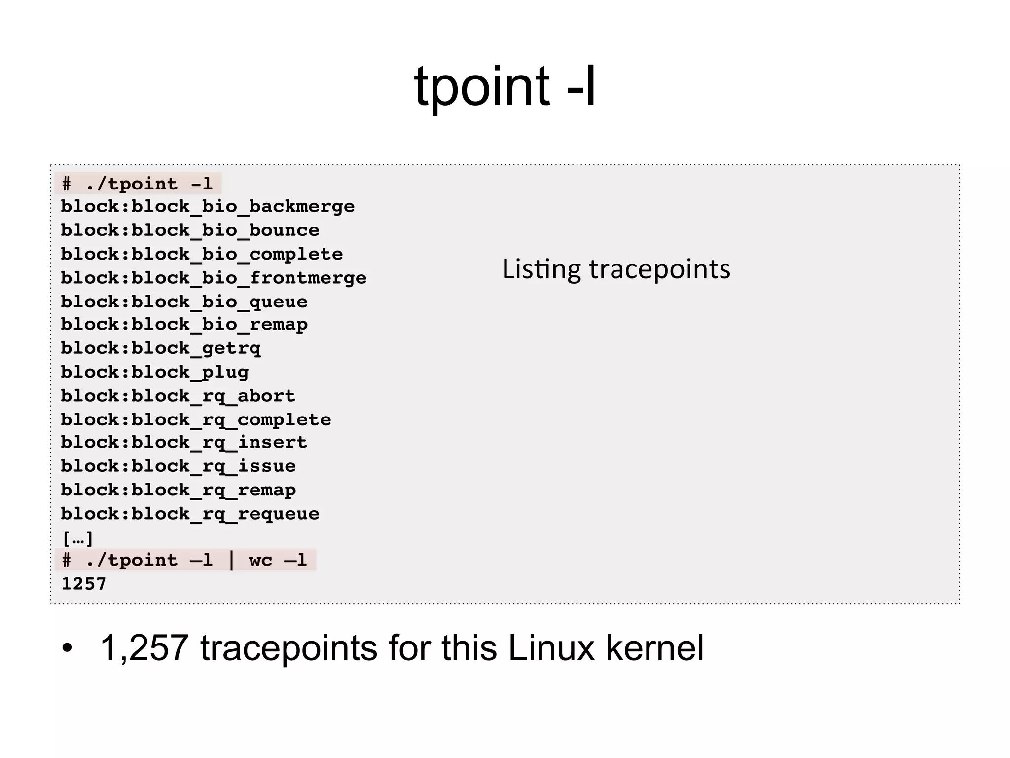 tpoint -l 
# ./tpoint -l! 
block:block_bio_backmerge! 
block:block_bio_bounce! 
block:block_bio_complete! 
block:block_bio_frontmerge! 
block:block_bio_queue! 
block:block_bio_remap! 
block:block_getrq! 
block:block_plug! 
block:block_rq_abort! 
block:block_rq_complete! 
block:block_rq_insert! 
block:block_rq_issue! 
block:block_rq_remap! 
block:block_rq_requeue! 
[…]! 
# ./tpoint –l | wc –l! 
1257! 
Lis7ng 
tracepoints 
• 1,257 tracepoints for this Linux kernel 
 