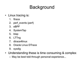Background 
• Linux tracing is: 
1. ftrace 
2. perf_events (perf) 
3. eBPF 
4. SystemTap 
5. ktap 
6. LTTng 
7. dtrace4linux 
8. Oracle Linux DTrace 
9. sysdig 
• Understanding these is time consuming & complex 
– May be best told through personal experience... 
 