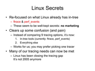 Linux Secrets 
• Re-focused on what Linux already has in-tree 
– ftrace & perf_events 
– These seem to be well-kept secrets: no marketing 
• Clears up some confusion (and pain) 
– Instead of comparing 9 tracing options, it’s now: 
1. In-tree tools (currently: ftrace, perf_events) 
2. Everything else 
– Works for us; you may prefer picking one tracer 
• Many of our tracing needs can now be met 
– Linux has been closing the tracing gap 
It’s not 2005 anymore 
 
