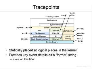 Tracepoints 
• Statically placed at logical places in the kernel 
• Provides key event details as a “format” string 
– more on this later… 
 